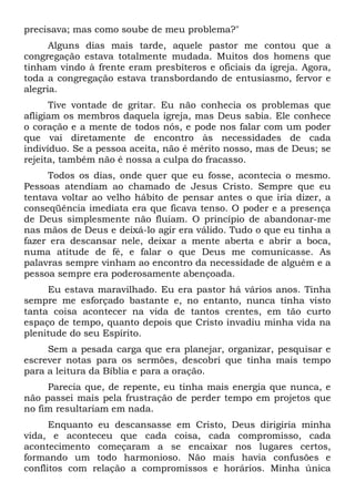 precisava; mas como soube de meu problema?"
Alguns dias mais tarde, aquele pastor me contou que a
congregação estava totalmente mudada. Muitos dos homens que
tinham vindo à frente eram presbíteros e oficiais da igreja. Agora,
toda a congregação estava transbordando de entusiasmo, fervor e
alegria.
Tive vontade de gritar. Eu não conhecia os problemas que
afligiam os membros daquela igreja, mas Deus sabia. Ele conhece
o coração e a mente de todos nós, e pode nos falar com um poder
que vai diretamente de encontro às necessidades de cada
indivíduo. Se a pessoa aceita, não é mérito nosso, mas de Deus; se
rejeita, também não é nossa a culpa do fracasso.
Todos os dias, onde quer que eu fosse, acontecia o mesmo.
Pessoas atendiam ao chamado de Jesus Cristo. Sempre que eu
tentava voltar ao velho hábito de pensar antes o que iria dizer, a
conseqüência imediata era que ficava tenso. O poder e a presença
de Deus simplesmente não fluíam. O princípio de abandonar-me
nas mãos de Deus e deixá-lo agir era válido. Tudo o que eu tinha a
fazer era descansar nele, deixar a mente aberta e abrir a boca,
numa atitude de fé, e falar o que Deus me comunicasse. As
palavras sempre vinham ao encontro da necessidade de alguém e a
pessoa sempre era poderosamente abençoada.
Eu estava maravilhado. Eu era pastor há vários anos. Tinha
sempre me esforçado bastante e, no entanto, nunca tinha visto
tanta coisa acontecer na vida de tantos crentes, em tão curto
espaço de tempo, quanto depois que Cristo invadiu minha vida na
plenitude do seu Espírito.
Sem a pesada carga que era planejar, organizar, pesquisar e
escrever notas para os sermões, descobri que tinha mais tempo
para a leitura da Bíblia e para a oração.
Parecia que, de repente, eu tinha mais energia que nunca, e
não passei mais pela frustração de perder tempo em projetos que
no fim resultariam em nada.
Enquanto eu descansasse em Cristo, Deus dirigiria minha
vida, e aconteceu que cada coisa, cada compromisso, cada
acontecimento começaram a se encaixar nos lugares certos,
formando um todo harmonioso. Não mais havia confusões e
conflitos com relação a compromissos e horários. Minha única
 