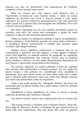 tristeza era não ter descoberto esta experiência de rendição
completa a Deus muitos anos antes.
Mais ou menos por essa época, Oral Roberts veio a
Fayetteville. Levantou-se uma enorme tenda, e todas as noites
milhares de pessoas iam vê-lo e ouvi-lo pregar e orar pelos
enfermos. Eu queria conhecê-lo pessoalmente e por isso procurei
saber quem era o pastor local encarregado dos trabalhos. Fui a ele
e ofereci meus préstimos.
Ele ficou espantado ao ver um capelão metodista querer se
envolver com eles. Até então não conseguira a ajuda de mais
ninguém a não ser dos ministros pentecostais.
Todas as noites, eu compareci fardado e fiquei na plataforma.
Estava próximo a Oral Roberts quando ele orava pelos enfermos e
vi mudanças físicas acontecerem à medida que pessoas eram
curadas. Que alegria imensa!
Amigos meus, capelães, começaram a insinuar que se eu
continuasse a aparecer em tais lugares, e estar ligado a homens
como Oral Roberts, eu poderia desistir de progredir na capelania
do exército. Provavelmente eles estavam certos, mas eu preferia
antes obedecer a Deus e ver seu poder demonstrado claramente do
que buscar a aprovação momentânea dos homens.
Na semana seguinte, eu estava olhando a lista de capelães
que haviam sido promovidos a tenente-coronel. Eu era major há
pouco tempo e não poderia ser considerado nem candidato à
promoção, mas meu nome estava na lista. Mais tarde vim a saber
que o exército pode promover cinco por cento dos oficiais, mesmo
que estes não preencham todos os requisitos.
Tudo o que pude pensar foi: "Obrigado, Senhor, por teres me
mostrado que eu posso confiar em ti para tomar conta de minhas
necessidades."
Obediência a Deus significava, às vezes, ir contra o desejo
expresso da pessoa que buscava a bênção.
Um jovem tenente trouxe sua esposa para que eu orasse por
ela.
"Ela deseja receber o batismo com o Espírito Santo", disse ele.
Senti algo de diferente. Recebi a revelação de que aquela jovem já
tinha tido esta experiência. Ela não havia dito ama só palavra
 