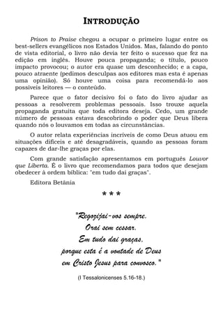 INTRODUÇÃO
Prison to Praise chegou a ocupar o primeiro lugar entre os
best-sellers evangélicos nos Estados Unidos. Mas, falando do ponto
de vista editorial, o livro não devia ter feito o sucesso que fez na
edição em inglês. Houve pouca propaganda; o título, pouco
impacto provocou; o autor era quase um desconhecido; e a capa,
pouco atraente (pedimos desculpas aos editores mas esta é apenas
uma opinião). Só houve uma coisa para recomendá-lo aos
possíveis leitores — o conteúdo.
Parece que o fator decisivo foi o fato do livro ajudar as
pessoas a resolverem problemas pessoais. Isso trouxe aquela
propaganda gratuita que toda editora deseja. Cedo, um grande
número de pessoas estava descobrindo o poder que Deus libera
quando nós o louvamos em todas as circunstâncias.
O autor relata experiências incríveis de como Deus atuou em
situações difíceis e até desagradáveis, quando as pessoas foram
capazes de dar-lhe graças por elas.
Com grande satisfação apresentamos em português Louvor
que Liberta. É o livro que recomendamos para todos que desejam
obedecer à ordem bíblica: "em tudo dai graças".
Editora Betânia
* * *
"Regozijai-vos sempre.
Orai sem cessar.
Em tudo dai graças,
porque esta é a vontade de Deus
em Cristo Jesus para convosco."
(I Tessalonicenses 5.16-18.)
 