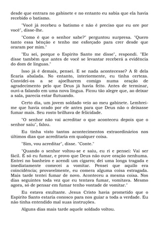 desde que entrara no gabinete e no entanto eu sabia que ela havia
recebido o batismo.
"Você já recebeu o batismo e não é preciso que eu ore por
você", disse-lhe.
"Como é que o senhor sabe?" perguntou surpresa. "Quero
tanto essa bênção e tenho me esforçado para crer desde que
oraram por mim."
"Eu sei, porque o Espírito Santo me disse", respondi. "Ele
disse também que antes de você se levantar receberá a evidência
do dom de línguas."
Isso já é demais, pensei. E se nada acontecesse? A fé dela
ficaria abalada. No entanto, interiormente, eu tinha certeza.
Convidei-os a se ajoelharem comigo numa oração de
agradecimento pelo que Deus já havia feito. Antes de terminar,
ouvi-a falando em uma nova língua. Ficou tão alegre que, ao deixar
a sala, parecia estar flutuando.
Certo dia, um jovem soldado veio ao meu gabinete. Lembrei-
me que havia orado por ele antes para que Deus não o deixasse
fumar mais. Seu rosto brilhava de felicidade.
"O senhor não vai acreditar o que aconteceu depois que o
senhor saiu", falou.
Eu tinha visto tantos acontecimentos extraordinários nos
últimos dias que acreditaria em qualquer coisa.
"Sim, vou acreditar", disse. "Conte."
"Quando o senhor voltou-se e saiu, eu ri e pensei: Vai ser
fácil. É só eu fumar, e provo que Deus não ouve oração nenhuma.
Entrei no banheiro e acendi um cigarro; dei uma longa tragada e
imediatamente comecei a vomitar. Pensei que aquilo era
coincidência; provavelmente, eu comera alguma coisa estragada.
Mais tarde tentei fumar de novo. Aconteceu a mesma coisa. Nos
dias seguintes toda vez que eu tentava fumar, vomitava. Mesmo
agora, só de pensar em fumar tenho vontade de vomitar."
Eu estava exultante. Jesus Cristo havia prometido que o
Espírito Santo estaria conosco para nos guiar a toda a verdade. Eu
não tinha entendido mal suas instruções.
Alguns dias mais tarde aquele soldado voltou.
 
