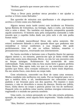 "Senhor, gostaria que orasse por mim outra vez."
"Certamente."
"Peça a Deus para perdoar meus pecados e me ajudar a
aceitar a Cristo como Salvador."
Em questão de minutos nos ajoelhamos e ele alegremente
aceitou a Cristo como seu Salvador.
Alguns meses mais tarde contei este incidente na Primeira
Igreja Batista de Columbus, na Geórgia. Após o culto, um homem
veio a mim e disse: "Eu também era daquela companhia quando
aquilo aconteceu. O homem saiu pela companhia contando a todo
mundo que o capelão tinha dado um jeito nele e ele não podia
fumar mais."
Que verdade maravilhosa! Deus não salva somente. Ele
estava realmente falando a sério quando disse que podemos nos
remodelar e tornar conformes à sua imagem. Ele pode
perfeitamente tirar de nós os velhos hábitos, mazelas e
pensamentos impuros, renovando-nos interiormente.
Eu havia recebido o batismo com o Espírito Santo há apenas
alguns meses e, no entanto, parecia-me que já tinha vivido toda
uma vida nesta nova dimensão. Breve, eu iria ter um encontro com
as forças inimigas. Subitamente fui acometido de uma
enfermidade. Toda minha vida eu fora muito forte e gozara perfeita
forma física. Mas agora toda vez que eu me exercitava um pou-
quinho que fosse, meu coração começava a bater mais depressa.
Eu me sentia fraco, com dores no corpo todo.
Com relutância, concordei em ficar de cama uma semana.
Minha condição não melhorou em nada. Fui ao hospital para ver o
que o médico diria, e ali, imediatamente me colocaram numa
padiola e me levaram para um dos quartos. Fiz exames e mais
exames, e não se descobria a causa da doença. Sentia-me infeliz,
fraco, tinha dores no corpo e parecia piorar em vez de melhorar.
Daquele jeito eu preferia estar morto; minhas energias estavam-se
esgotando e o mundo me parecia sombrio.
Uma noite, eu estava pensando se o fim não estaria próximo,
quando, de repente, senti aquela forte impressão: "Ainda confia em
mim?"
"Sim, Senhor", murmurei naquele quarto escuro.
 