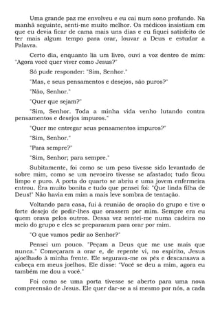 Uma grande paz me envolveu e eu cai num sono profundo. Na
manhã seguinte, senti-me muito melhor. Os médicos insistiam em
que eu devia ficar de cama mais uns dias e eu fiquei satisfeito de
ter mais algum tempo para orar, louvar a Deus e estudar a
Palavra.
Certo dia, enquanto lia um livro, ouvi a voz dentro de mim:
"Agora você quer viver como Jesus?"
Só pude responder: "Sim, Senhor."
"Mas, e seus pensamentos e desejos, são puros?"
"Não, Senhor."
"Quer que sejam?"
"Sim, Senhor. Toda a minha vida venho lutando contra
pensamentos e desejos impuros."
"Quer me entregar seus pensamentos impuros?"
"Sim, Senhor."
"Para sempre?"
"Sim, Senhor; para sempre."
Subitamente, foi como se um peso tivesse sido levantado de
sobre mim, como se um nevoeiro tivesse se afastado; tudo ficou
limpo e puro. A porta do quarto se abriu e uma jovem enfermeira
entrou. Era muito bonita e tudo que pensei foi: "Que linda filha de
Deus!" Não havia em mim a mais leve sombra de tentação.
Voltando para casa, fui à reunião de oração do grupo e tive o
forte desejo de pedir-lhes que orassem por mim. Sempre era eu
quem orava pelos outros. Dessa vez sentei-me numa cadeira no
meio do grupo e eles se prepararam para orar por mim.
"O que vamos pedir ao Senhor?"
Pensei um pouco. "Peçam a Deus que me use mais que
nunca." Começaram a orar e, de repente vi, no espírito, Jesus
ajoelhado à minha frente. Ele segurava-me os pés e descansava a
cabeça em meus joelhos. Ele disse: "Você se deu a mim, agora eu
também me dou a você."
Foi como se uma porta tivesse se aberto para uma nova
compreensão de Jesus. Ele quer dar-se a si mesmo por nós, a cada
 