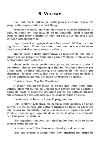 6. VIETNAM
Em 1966 recebi ordens de partir para o Vietnam com o 80º
grupo então aquartelado em Fort Bragg.
Tomamos o navio em San Francisco e quando deixamos a
baía, entrando em mar alto, de pé na amurada, senti a paz de
Deus ao meu redor e dentro de mim. Eu sabia que era esta a sua
vontade para minha vida.
Logo comecei um grupo de oração e estudo bíblico, e cultos
regulares a bordo. Passamos vinte e um dias no mar e todos os
dias havia soldados que aceitavam a Cristo.
Muitas vezes o diabo murmurava ao meu ouvido que eles o
faziam apenas porque estavam indo para o Vietnam, e que aquelas
decisões não eram sinceras.
Meses mais tarde recebi uma prova de como o diabo é
mentiroso. Muitos dos rapazes que tinham feito uma decisão por
Cristo eram de uma unidade que se separou de nós assim que
chegamos. Tempos depois, tive ocasião de visitar essa unidade e
um dos sargentos me viu. Ele quase arrebentou de alegria.
"Glória a Deus, Capelão Carothers."
A seguir, contou-me todas as coisas que Deus tinha feito.
Juntos fomos ver outros da unidade que haviam aceitado Cristo a
bordo do navio, e esses me contaram acerca dos estudos bíblicos
que realizavam e dos soldados que estavam levando a Cristo.
"Lembra-se do Tenente Stover?" perguntaram.
"Sim, lembro." Lembrava-me daquela tarde quando, de pé no
convés, ele me contara que estivera fugindo de Deus na época em
que estava na faculdade. Naquele momento entregou sua vida a
Cristo e disse-me que, logo que desse baixa, ia atender o chamado
de Deus para o ministério.
"Ele organizou um coro, por sinal muito bom, e os soldados
gostam muito de cantar."
Levaram-me até ele e ficamos muito alegres de nos rever.
Logo que cheguei a Camp Rahn Bay, organizei um grupo de
 