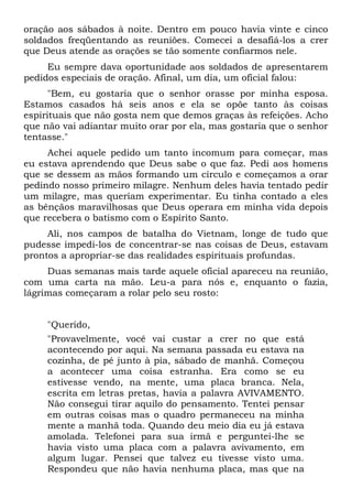 oração aos sábados à noite. Dentro em pouco havia vinte e cinco
soldados freqüentando as reuniões. Comecei a desafiá-los a crer
que Deus atende as orações se tão somente confiarmos nele.
Eu sempre dava oportunidade aos soldados de apresentarem
pedidos especiais de oração. Afinal, um dia, um oficial falou:
"Bem, eu gostaria que o senhor orasse por minha esposa.
Estamos casados há seis anos e ela se opõe tanto às coisas
espirituais que não gosta nem que demos graças às refeições. Acho
que não vai adiantar muito orar por ela, mas gostaria que o senhor
tentasse."
Achei aquele pedido um tanto incomum para começar, mas
eu estava aprendendo que Deus sabe o que faz. Pedi aos homens
que se dessem as mãos formando um círculo e começamos a orar
pedindo nosso primeiro milagre. Nenhum deles havia tentado pedir
um milagre, mas queriam experimentar. Eu tinha contado a eles
as bênçãos maravilhosas que Deus operara em minha vida depois
que recebera o batismo com o Espírito Santo.
Ali, nos campos de batalha do Vietnam, longe de tudo que
pudesse impedi-los de concentrar-se nas coisas de Deus, estavam
prontos a apropriar-se das realidades espirituais profundas.
Duas semanas mais tarde aquele oficial apareceu na reunião,
com uma carta na mão. Leu-a para nós e, enquanto o fazia,
lágrimas começaram a rolar pelo seu rosto:
"Querido,
"Provavelmente, você vai custar a crer no que está
acontecendo por aqui. Na semana passada eu estava na
cozinha, de pé junto à pia, sábado de manhã. Começou
a acontecer uma coisa estranha. Era como se eu
estivesse vendo, na mente, uma placa branca. Nela,
escrita em letras pretas, havia a palavra AVIVAMENTO.
Não consegui tirar aquilo do pensamento. Tentei pensar
em outras coisas mas o quadro permaneceu na minha
mente a manhã toda. Quando deu meio dia eu já estava
amolada. Telefonei para sua irmã e perguntei-lhe se
havia visto uma placa com a palavra avivamento, em
algum lugar. Pensei que talvez eu tivesse visto uma.
Respondeu que não havia nenhuma placa, mas que na
 
