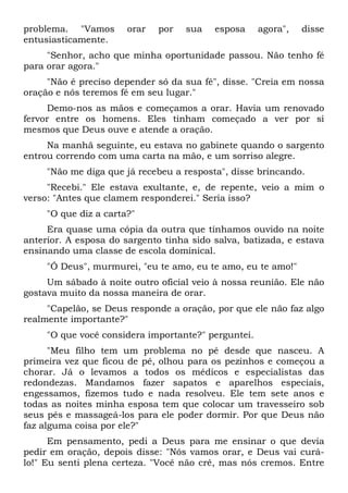 problema. "Vamos orar por sua esposa agora", disse
entusiasticamente.
"Senhor, acho que minha oportunidade passou. Não tenho fé
para orar agora."
"Não é preciso depender só da sua fé", disse. "Creia em nossa
oração e nós teremos fé em seu lugar."
Demo-nos as mãos e começamos a orar. Havia um renovado
fervor entre os homens. Eles tinham começado a ver por si
mesmos que Deus ouve e atende a oração.
Na manhã seguinte, eu estava no gabinete quando o sargento
entrou correndo com uma carta na mão, e um sorriso alegre.
"Não me diga que já recebeu a resposta", disse brincando.
"Recebi." Ele estava exultante, e, de repente, veio a mim o
verso: "Antes que clamem responderei." Seria isso?
"O que diz a carta?"
Era quase uma cópia da outra que tínhamos ouvido na noite
anterior. A esposa do sargento tinha sido salva, batizada, e estava
ensinando uma classe de escola dominical.
"Ó Deus", murmurei, "eu te amo, eu te amo, eu te amo!"
Um sábado à noite outro oficial veio à nossa reunião. Ele não
gostava muito da nossa maneira de orar.
"Capelão, se Deus responde a oração, por que ele não faz algo
realmente importante?"
"O que você considera importante?" perguntei.
"Meu filho tem um problema no pé desde que nasceu. A
primeira vez que ficou de pé, olhou para os pezinhos e começou a
chorar. Já o levamos a todos os médicos e especialistas das
redondezas. Mandamos fazer sapatos e aparelhos especiais,
engessamos, fizemos tudo e nada resolveu. Ele tem sete anos e
todas as noites minha esposa tem que colocar um travesseiro sob
seus pés e massageá-los para ele poder dormir. Por que Deus não
faz alguma coisa por ele?"
Em pensamento, pedi a Deus para me ensinar o que devia
pedir em oração, depois disse: "Nós vamos orar, e Deus vai curá-
lo!" Eu senti plena certeza. "Você não crê, mas nós cremos. Entre
 