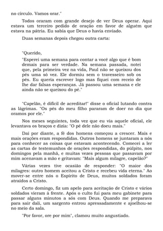 no círculo. Vamos orar."
Todos oraram com grande desejo de ver Deus operar. Aqui
estava um terceiro pedido de oração em favor de alguém que
estava na pátria. Eu sabia que Deus o havia enviado.
Duas semanas depois chegou outra carta:
"Querido,
"Esperei uma semana para contar a você algo que é bom
demais para ser verdade. Na semana passada, notei
que, pela primeira vez na vida, Paul não se queixou dos
pés uma só vez. Ele dormiu sem o travesseiro sob os
pés. Eu queria escrever logo mas fiquei com receio de
lhe dar falsas esperanças. Já passou uma semana e ele
ainda não se queixou do pé."
"Capelão, é difícil de acreditar!" disse o oficial lutando contra
as lágrimas. "Os pés do meu filho pararam de doer no dia que
oramos por ele."
Nos meses seguintes, toda vez que eu via aquele oficial, ele
levantava os braços e dizia: "O pé dele não doeu mais."
Daí por diante, a fé dos homens começou a crescer. Mais e
mais orações eram respondidas. Outros homens se juntaram a nós
para conhecer as coisas que estavam acontecendo. Comecei a ler
as cartas de testemunhos de orações respondidas, do púlpito, nos
domingos pela manhã, e muitas vezes pessoas que passavam por
mim acenavam a mão e gritavam: "Mais algum milagre, capelão?"
Várias vezes tive ocasião de responder: "O maior dos
milagres: outro homem aceitou a Cristo e recebeu vida eterna." Ao
mover-se entre nós o Espírito de Deus, muitos soldados foram
atraídos a Cristo.
Certo domingo, fiz um apelo para aceitação de Cristo e vários
soldados vieram à frente. Após o culto fui para meu gabinete para
passar alguns minutos a sós com Deus. Quando me preparava
para sair dali, um sargento entrou apressadamente e ajoelhou-se
no meio da sala.
"Por favor, ore por mim", clamou muito angustiado.
 
