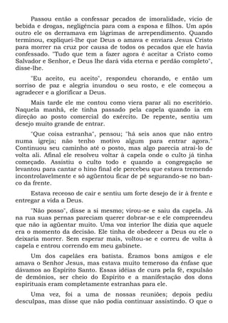 Passou então a confessar pecados de imoralidade, vício de
bebida e drogas, negligência para com a esposa e filhos. Um após
outro ele os derramava em lágrimas de arrependimento. Quando
terminou, expliquei-lhe que Deus o amava e enviara Jesus Cristo
para morrer na cruz por causa de todos os pecados que ele havia
confessado. "Tudo que tem a fazer agora é aceitar a Cristo como
Salvador e Senhor, e Deus lhe dará vida eterna e perdão completo",
disse-lhe.
"Eu aceito, eu aceito", respondeu chorando, e então um
sorriso de paz e alegria inundou o seu rosto, e ele começou a
agradecer e a glorificar a Deus.
Mais tarde ele me contou como viera parar ali no escritório.
Naquela manhã, ele tinha passado pela capela quando ia em
direção ao posto comercial do exército. De repente, sentiu um
desejo muito grande de entrar.
"Que coisa estranha", pensou; "há seis anos que não entro
numa igreja; não tenho motivo algum para entrar agora."
Continuou seu caminho até o posto, mas algo parecia atraí-lo de
volta ali. Afinal ele resolveu voltar à capela onde o culto já tinha
começado. Assistiu o culto todo e quando a congregação se
levantou para cantar o hino final ele percebeu que estava tremendo
incontrolavelmente e só agüentou ficar de pé segurando-se no ban-
co da frente.
Estava receoso de cair e sentiu um forte desejo de ir à frente e
entregar a vida a Deus.
"Não posso", disse a si mesmo; virou-se e saiu da capela. Já
na rua suas pernas pareciam querer dobrar-se e ele compreendeu
que não ia agüentar muito. Uma voz interior lhe dizia que aquele
era o momento da decisão. Ele tinha de obedecer a Deus ou ele o
deixaria morrer. Sem esperar mais, voltou-se e correu de volta à
capela e entrou correndo em meu gabinete.
Um dos capelães era batista. Éramos bons amigos e ele
amava o Senhor Jesus, mas estava muito temeroso da ênfase que
dávamos ao Espírito Santo. Essas idéias de cura pela fé, expulsão
de demônios, ser cheio do Espírito e a manifestação dos dons
espirituais eram completamente estranhas para ele.
Uma vez, foi a uma de nossas reuniões; depois pediu
desculpas, mas disse que não podia continuar assistindo. O que o
 
