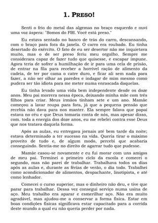 1. PRESO!
Senti o frio do metal das algemas no braço esquerdo e ouvi
uma voz áspera: "Somos do FBI. Você está preso."
Eu estava sentado no banco de trás do carro, descansando,
com o braço para fora da janela. O carro era roubado. Eu tinha
desertado do exército. O fato de eu ser desertor não me inquietava
muito, mas o de ser preso feriu meu orgulho. Sempre me
considerara capaz de fazer tudo que quisesse, e escapar impune.
Agora teria de sofrer a humilhação de ir para uma cela de prisão,
de entrar na fila para receber a horrível ração de alimento da
cadeia, de ter por cama o catre duro, e ficar ali sem nada para
fazer, a não ser olhar as paredes e indagar de mim mesmo como
pudera ser tão idiota para me meter numa enrascada daquelas.
Eu tinha levado uma vida bem independente desde os doze
anos. Meu pai morrera nessa época, deixando minha mãe com três
filhos para criar. Meus irmãos tinham sete e um ano. Mamãe
começou a lavar roupa para fora, já que a pequena pensão que
recebia não dava para nos manter. Ela sempre falava que papai
estava no céu e que Deus tomaria conta de nós, mas apesar disso,
com. toda a energia dos doze anos, eu me rebelei contra esse Deus
que nos tratava daquela forma.
Após as aulas, eu entregava jornais até bem tarde da noite;
estava determinado a ter sucesso na vida. Queria tirar o máximo
proveito de tudo e, de algum modo, percebi que acabaria
conseguindo. Sentia-me no direito de agarrar tudo que pudesse.
Mamãe casou-se novamente e eu fui morar com uns amigos
de meu pai. Terminei o primeiro ciclo da escola e comecei o
segundo, mas não parei de trabalhar. Trabalhava todos os dias
após as aulas e, durante as férias de verão, o dia todo. Trabalhei
como acondicionador de alimentos, despachante, linotipista, e até
como lenhador.
Comecei o curso superior, mas o dinheiro não deu, e tive que
parar para trabalhar. Dessa vez consegui serviço numa usina de
aço. Meu trabalho era aparar e esmerilhar aço. Não era muito
agradável, mas ajudou-me a conservar a forma física. Estar em
boas condições físicas significava estar capacitado para a corrida
deste mundo a qual eu não queria perder por nada.
 