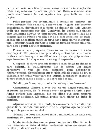 perturbou mais foi o fato de uma pessoa receber a imposição das
mãos enquanto outros oravam para que Deus resolvesse seus
problemas. Nunca tinha visto aquilo antes e parecia-lhe um ritual
pagão.
Pelas pessoas que continuaram a assistir às reuniões, ele
ficava sabendo das coisas que aconteciam. Alguns que estavam
desanimados, derrotados e a ponto de desistir de tudo vinham
pedir que orássemos por eles. Contavam-lhe depois que tinham
sido totalmente libertos de seus fardos. Tinham-se assentado ali e
deixado que os outros orassem por eles, com imposição de mãos,
após o que se sentiam cheios de uma paz e uma alegria interminá-
veis. Testemunhavam que Cristo tinha-se tornado mais e mais real
para eles a partir daquele momento.
Pouco a pouco, aqueles testemunhos começaram a afetar
esse capelão. Ele passou a compreender que Deus opera de muitos
modos e maneiras que eram diferentes dos que ele próprio vira e
experimentara. Foi aí que aconteceu algo inesperado.
O capelão de outra unidade morreu e meu amigo foi chamado
para substituí-lo. Naturalmente, ele se sentiu um pouco
apreensivo e veio ao meu escritório para despedir-se.
Hesitantemente, ele confessou que o ministério de oração do grupo
passara a ter muito valor para ele. Depois, ajoelhou-se chorando.
Tomou minhas mãos e colocou-as sobre sua cabeça.
"Merlin, por favor, ore por mim do modo que vocês oram."
Calmamente comecei a orar por ele em língua estranha e
enquanto eu orava, ele foi ficando cheio de grande alegria e paz.
Rindo através das lágrimas, ele me disse que seus temores
haviam-se dissipado. Ele estava pronto para entrar na linha de
combate.
Algumas semanas mais tarde, telefonou-me para contar que
quase tinha morrido num acidente de helicóptero logo no primeiro
dia que chegara à sua unidade.
"Mesmo naqueles momentos senti o transbordar do amor e da
confiança em Jesus Cristo."
Minha unidade deslocou-se para o norte, para Chu Lai, onde
nos reunimos a outra divisão. Estávamos agora no grosso da
batalha, junto com os fuzileiros.
 