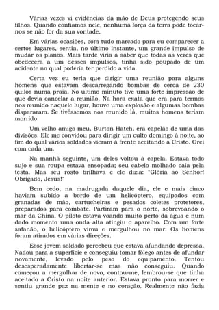 Várias vezes vi evidências da mão de Deus protegendo seus
filhos. Quando confiamos nele, nenhuma força da terra pode tocar-
nos se não for da sua vontade.
Em várias ocasiões, com tudo marcado para eu comparecer a
certos lugares, sentia, no último instante, um grande impulso de
mudar os planos. Mais tarde viria a saber que todas as vezes que
obedecera a um desses impulsos, tinha sido poupado de um
acidente no qual poderia ter perdido a vida.
Certa vez eu teria que dirigir uma reunião para alguns
homens que estavam descarregando bombas de cerca de 230
quilos numa praia. No último minuto tive uma forte impressão de
que devia cancelar a reunião. Na hora exata que era para termos
nos reunido naquele lugar, houve uma explosão e algumas bombas
dispararam. Se tivéssemos nos reunido lá, muitos homens teriam
morrido.
Um velho amigo meu, Burton Hatch, era capelão de uma das
divisões. Ele me convidou para dirigir um culto domingo à noite, ao
fim do qual vários soldados vieram à frente aceitando a Cristo. Orei
com cada um.
Na manhã seguinte, um deles voltou à capela. Estava todo
sujo e sua roupa estava ensopada; seu cabelo molhado caía pela
testa. Mas seu rosto brilhava e ele dizia: "Glória ao Senhor!
Obrigado, Jesus!"
Bem cedo, na madrugada daquele dia, ele e mais cinco
haviam subido a bordo de um helicóptero, equipados com
granadas de mão, cartucheiras e pesados coletes protetores,
preparados para combate. Partiram para o norte, sobrevoando o
mar da China. O piloto estava voando muito perto da água e num
dado momento uma onda alta atingiu o aparelho. Com um forte
safanão, o helicóptero virou e mergulhou no mar. Os homens
foram atirados em várias direções.
Esse jovem soldado percebeu que estava afundando depressa.
Nadou para a superfície e conseguiu tomar fôlego antes de afundar
novamente, levado pelo peso do equipamento. Tentou
desesperadamente libertar-se mas não conseguiu. Quando
começou a mergulhar de novo, contou-me, lembrou-se que tinha
aceitado a Cristo na noite anterior. Estava pronto para morrer e
sentiu grande paz na mente e no coração. Realmente não fazia
 