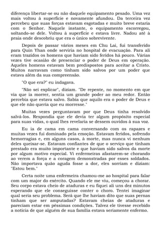 diferença libertar-se ou não daquele equipamento pesado. Uma vez
mais voltou à superfície e novamente afundou. Da terceira vez
percebeu que suas forças estavam esgotadas e muito breve estaria
com o Senhor. Naquele instante, o equipamento escorregou,
soltando-se dele. Voltou à superfície e estava livre. Nadou até à
praia onde descobriu que era o único sobrevivente.
Depois de passar vários meses em Chu Lai, fui transferido
para Quin Yhan onde serviria no hospital de evacuação. Para ali
eram trazidos os homens que haviam sido feridos há pouco. Várias
vezes tive ocasião de presenciar o poder de Deus em operação.
Aqueles homens estavam bem predispostos para aceitar a Cristo.
Muitos narravam como tinham sido salvos por um poder que
estava além da sua compreensão.
"O que era?" eu indagava.
"Não sei explicar", diziam. "De repente, no momento em que
via que ia morrer, sentia um grande poder ao meu redor. Então
percebia que estava salvo. Sabia que aquilo era o poder de Deus e
que ele não queria que eu morresse."
Muitas vezes perguntavam por que Deus tinha resolvido
salvá-los. Respondia que ele devia ter algum propósito especial
para suas vidas, o qual lhes revelaria se dessem ouvidos à sua voz.
Eu ia de cama em cama conversando com os rapazes e
muitas vezes fui dominado pela emoção. Estavam feridos, sofrendo
hemorragias e, em alguns casos, à morte, mas nunca vi nenhum
deles queixar-se. Estavam confiantes de que o serviço que tinham
prestado era muito importante e que haviam sido salvos da morte
por algum motivo especial. Vi enfermeiras afastarem-se chorando
ao verem a força e a coragem demonstradas por esses soldados.
Não importava quão aguda fosse a dor, eles sorriam e diziam:
"Estou bem."
Certa noite uma enfermeira chamou-me ao hospital para falar
com um major do exército. Quando ele me viu, começou a chorar.
Seu corpo estava cheio de ataduras e eu fiquei ali uns dez minutos
esperando que ele conseguisse conter o choro. Tentei imaginar
qual seria seu problema. Será que lhe haviam dito que suas pernas
tinham que ser amputadas? Estavam cheias de ataduras e
pareciam estar em péssimas condições. Talvez ele tivesse recebido
a notícia de que alguém de sua família estava seriamente enfermo.
 