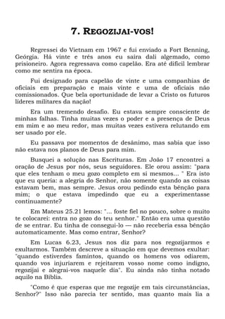 7. REGOZIJAI-VOS!
Regressei do Vietnam em 1967 e fui enviado a Fort Benning,
Geórgia. Há vinte e três anos eu saíra dali algemado, como
prisioneiro. Agora regressava como capelão. Era até difícil lembrar
como me sentira na época.
Fui designado para capelão de vinte e uma companhias de
oficiais em preparação e mais vinte e uma de oficiais não
comissionados. Que bela oportunidade de levar a Cristo os futuros
líderes militares da nação!
Era um tremendo desafio. Eu estava sempre consciente de
minhas falhas. Tinha muitas vezes o poder e a presença de Deus
em mim e ao meu redor, mas muitas vezes estivera relutando em
ser usado por ele.
Eu passava por momentos de desânimo, mas sabia que isso
não estava nos planos de Deus para mim.
Busquei a solução nas Escrituras. Em João 17 encontrei a
oração de Jesus por nós, seus seguidores. Ele orou assim: "para
que eles tenham o meu gozo completo em si mesmos... " Era isto
que eu queria: a alegria do Senhor, não somente quando as coisas
estavam bem, mas sempre. Jesus orou pedindo esta bênção para
mim; o que estava impedindo que eu a experimentasse
continuamente?
Em Mateus 25.21 lemos: "... foste fiel no pouco, sobre o muito
te colocarei: entra no gozo do teu senhor." Então era uma questão
de se entrar. Eu tinha de consegui-lo — não receberia essa bênção
automaticamente. Mas como entrar, Senhor?
Em Lucas 6.23, Jesus nos diz para nos regozijarmos e
exultarmos. Também descreve a situação em que devemos exultar:
"quando estiverdes famintos, quando os homens vos odiarem,
quando vos injuriarem e rejeitarem vosso nome como indigno,
regozijai e alegrai-vos naquele dia". Eu ainda não tinha notado
aquilo na Bíblia.
"Como é que esperas que me regozije em tais circunstâncias,
Senhor?" Isso não parecia ter sentido, mas quanto mais lia a
 