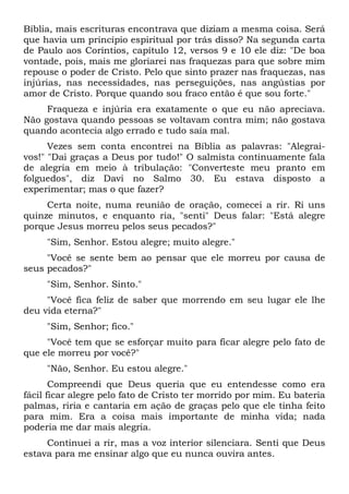 Bíblia, mais escrituras encontrava que diziam a mesma coisa. Será
que havia um princípio espiritual por trás disso? Na segunda carta
de Paulo aos Coríntios, capítulo 12, versos 9 e 10 ele diz: "De boa
vontade, pois, mais me gloriarei nas fraquezas para que sobre mim
repouse o poder de Cristo. Pelo que sinto prazer nas fraquezas, nas
injúrias, nas necessidades, nas perseguições, nas angústias por
amor de Cristo. Porque quando sou fraco então é que sou forte."
Fraqueza e injúria era exatamente o que eu não apreciava.
Não gostava quando pessoas se voltavam contra mim; não gostava
quando acontecia algo errado e tudo saía mal.
Vezes sem conta encontrei na Bíblia as palavras: "Alegrai-
vos!" "Dai graças a Deus por tudo!" O salmista continuamente fala
de alegria em meio à tribulação: "Converteste meu pranto em
folguedos", diz Davi no Salmo 30. Eu estava disposto a
experimentar; mas o que fazer?
Certa noite, numa reunião de oração, comecei a rir. Ri uns
quinze minutos, e enquanto ria, "senti" Deus falar: "Está alegre
porque Jesus morreu pelos seus pecados?"
"Sim, Senhor. Estou alegre; muito alegre."
"Você se sente bem ao pensar que ele morreu por causa de
seus pecados?"
"Sim, Senhor. Sinto."
"Você fica feliz de saber que morrendo em seu lugar ele lhe
deu vida eterna?"
"Sim, Senhor; fico."
"Você tem que se esforçar muito para ficar alegre pelo fato de
que ele morreu por você?"
"Não, Senhor. Eu estou alegre."
Compreendi que Deus queria que eu entendesse como era
fácil ficar alegre pelo fato de Cristo ter morrido por mim. Eu bateria
palmas, riria e cantaria em ação de graças pelo que ele tinha feito
para mim. Era a coisa mais importante de minha vida; nada
poderia me dar mais alegria.
Continuei a rir, mas a voz interior silenciara. Senti que Deus
estava para me ensinar algo que eu nunca ouvira antes.
 