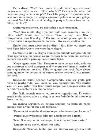 Deus disse: "Você fica muito feliz de saber que cravaram
pregos nas mãos do meu Filho; não fica? Fica feliz de saber que
cravaram pregos em seus pés? Fica feliz porque traspassaram seu
lado com uma lança e o sangue escorreu pelo seu corpo e gotejou
na terra? Você fica feliz e ri de alegria porque fizeram isso ao meu
Filho; não fica?"
Outra vez o silêncio. Eu não sabia o que responder.
"Você fica muito alegre porque tudo isso aconteceu ao meu
Filho, não?" Afinal tive de dizer: "Sim, Senhor; fico. Não o
compreendo, mas fico alegre." Por um momento pensei que talvez
tivesse dado a resposta errada; talvez eu tivesse entendido mal.
Então para meu alívio ouvi-o dizer: "Sim, filho; eu quero que
você fique feliz! Quero que você fique alegre."
Continuei a rir e a alegria aumentou quando compreendi que
Deus queria que eu ficasse alegre. Depois tudo ficou em silêncio e
entendi que estava para aprender outra lição.
"Ouça agora, meu filho. Durante o resto de sua vida, toda vez
que acontecer a você qualquer mal — e que será menos terrível do
que o que fizeram ao meu Filho — quero que você fique alegre,
como quando lhe perguntei se estava alegre porque Cristo morreu
por você."
Respondi: "Sim, Senhor. Compreendo. Vou ser grato pelo
resto de minha vida. Vou louvá-lo. Vou regozijar-me. Vou cantar.
Vou rir. Vou gritar, vou ficar muito alegre por qualquer coisa que
permitires acontecer em minha vida."
Era fácil, naquele momento, prometer regozijar-me. Eu estava
sendo muito abençoado e a alegria estava fluindo de mim como se
fosse um rio.
Na manhã seguinte, eu estava sentado na beira da cama,
quando ouvi a voz: "O que está fazendo?"
"Estou aqui sentado, desejando que não tivesse que levantar."
"Pensei que tivéssemos feito um acordo ontem à noite."
"Mas, Senhor, eu não sabia que te referias a coisas assim."
"Lembre-se do que eu disse: em tudo."
Respondi: "Senhor, tenho que ser sincero contigo. Há vinte
 