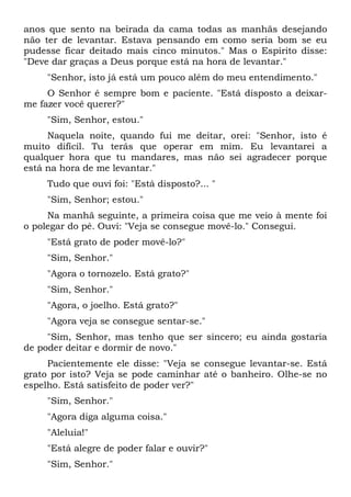 anos que sento na beirada da cama todas as manhãs desejando
não ter de levantar. Estava pensando em como seria bom se eu
pudesse ficar deitado mais cinco minutos." Mas o Espírito disse:
"Deve dar graças a Deus porque está na hora de levantar."
"Senhor, isto já está um pouco além do meu entendimento."
O Senhor é sempre bom e paciente. "Está disposto a deixar-
me fazer você querer?"
"Sim, Senhor, estou."
Naquela noite, quando fui me deitar, orei: "Senhor, isto é
muito difícil. Tu terás que operar em mim. Eu levantarei a
qualquer hora que tu mandares, mas não sei agradecer porque
está na hora de me levantar."
Tudo que ouvi foi: "Está disposto?... "
"Sim, Senhor; estou."
Na manhã seguinte, a primeira coisa que me veio à mente foi
o polegar do pé. Ouvi: "Veja se consegue movê-lo." Consegui.
"Está grato de poder movê-lo?"
"Sim, Senhor."
"Agora o tornozelo. Está grato?"
"Sim, Senhor."
"Agora, o joelho. Está grato?"
"Agora veja se consegue sentar-se."
"Sim, Senhor, mas tenho que ser sincero; eu ainda gostaria
de poder deitar e dormir de novo."
Pacientemente ele disse: "Veja se consegue levantar-se. Está
grato por isto? Veja se pode caminhar até o banheiro. Olhe-se no
espelho. Está satisfeito de poder ver?"
"Sim, Senhor."
"Agora diga alguma coisa."
"Aleluia!"
"Está alegre de poder falar e ouvir?"
"Sim, Senhor."
 