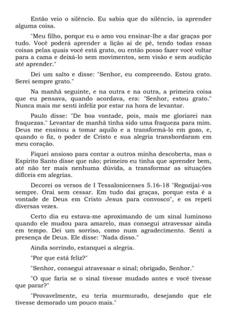 Então veio o silêncio. Eu sabia que do silêncio, ia aprender
alguma coisa.
"Meu filho, porque eu o amo vou ensinar-lhe a dar graças por
tudo. Você poderá aprender a lição aí de pé, tendo todas essas
coisas pelas quais você está grato, ou então posso fazer você voltar
para a cama e deixá-lo sem movimentos, sem visão e sem audição
até aprender."
Dei um salto e disse: "Senhor, eu compreendo. Estou grato.
Serei sempre grato."
Na manhã seguinte, e na outra e na outra, a primeira coisa
que eu pensava, quando acordava, era: "Senhor, estou grato."
Nunca mais me senti infeliz por estar na hora de levantar.
Paulo disse: "De boa vontade, pois, mais me gloriarei nas
fraquezas." Levantar de manhã tinha sido uma fraqueza para mim.
Deus me ensinou a tomar aquilo e a transformá-lo em gozo, e,
quando o fiz, o poder de Cristo e sua alegria transbordaram em
meu coração.
Fiquei ansioso para contar a outros minha descoberta, mas o
Espírito Santo disse que não; primeiro eu tinha que aprender bem,
até não ter mais nenhuma dúvida, a transformar as situações
difíceis em alegrias.
Decorei os versos de I Tessalonicenses 5.16-18 "Regozijai-vos
sempre. Orai sem cessar. Em tudo dai graças, porque esta é a
vontade de Deus em Cristo Jesus para convosco", e os repeti
diversas vezes.
Certo dia eu estava-me aproximando de um sinal luminoso
quando ele mudou para amarelo, mas consegui atravessar ainda
em tempo. Dei um sorriso, como num agradecimento. Senti a
presença de Deus. Ele disse: "Nada disso."
Ainda sorrindo, estanquei a alegria.
"Por que está feliz?"
"Senhor, consegui atravessar o sinal; obrigado, Senhor."
"O que faria se o sinal tivesse mudado antes e você tivesse
que parar?"
"Provavelmente, eu teria murmurado, desejando que ele
tivesse demorado um pouco mais."
 