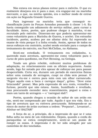 Não estava em meus planos entrar para o exército. O que eu
realmente desejava era ir para o mar, era engajar-me na marinha
mercante, o que, na minha opinião, era o melhor modo de entrar
em ação na Segunda Grande Guerra.
Para ingressar na marinha teria que conseguir re-
classificação junto às Forças Armadas passando à classe 1-A. Eu
havia conseguido um adiamento do serviço militar, para cursar a
faculdade. Antes, porém, que pudesse chegar à marinha, vi-me
recrutado pelo exército. Disseram-me que poderia apresentar-me
como voluntário para a Marinha de Guerra, e aceitei. Um estranho
incidente, porém, acabou por me afastar dela: fui reprovado no
exame de vista porque li a linha errada. Assim, apesar de todos os
meus esforços em contrário, acabei sendo enviado para o campo de
treinamento do exército, em Fort McClellan, no Alabama.
Senti-me entediado. O treinamento era enfadonho, e,
querendo mais aventura, apresentei-me como voluntário para o
curso de pára-quedismo, em Fort Benning, na Geórgia.
Tendo um gênio rebelde, enfrentei muitos problemas de
adaptação, no relacionamento com os oficiais superiores. Assim
sendo, logo fui notado por eles apesar de esforçar-me para passar
despercebido. Certa vez, durante um período de exercícios físicos
sobre uma camada de serragem, cuspi no chão sem pensar. O
sargento viu-me e correu para mim com um olhar carrancudo.
"Pegue aquilo com a boca e carregue daqui", gritou. "Deve estar
brincando!" pensei. Mas pela expressão de seu rosto, vermelho e
furioso, percebi que não estava. Assim, humilhado e revoltado,
mas procurando esconder meu ressentimento, peguei a coisa e
mais um tanto de serragem — e "carreguei dali"!
Porém, quando chegou a ocasião de saltar de um avião em
vôo, senti-me compensado por tudo. Aquilo é que era vida. Era o
tipo de aventura que eu estivera procurando. Sobrepondo-se ao
ronco do motor do avião ouvimos a ordem: "Preparar!... Levantar!...
Alinhar-se! SALTAR!"
A força do ar, a princípio, dá a impressão de que se é uma
folha solta no meio de um redemoinho. Depois, quando a corda do
paraquedas se estica completamente, sente-se um puxão de
romper os ossos. A impressão é de ter sido atingido por um
caminhão de dez toneladas.
 