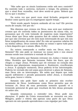 "Não sabe que os sinais luminosos estão sob meu controle?
Eu controlo todo o universo, inclusive o tempo. Da próxima vez
que o sinal ficar vermelho, você deve sentir-se grato. Saberá que
fui eu que o mudou."
Da outra vez que parei num sinal fechado, perguntei ao
Senhor como queria que eu empregasse aquele tempo.
"Está vendo aquele homem andando ali na rua? Ele precisa
muito de oração. Ore por ele."
Nós dizemos que cremos em Deus, mas será que realmente
cremos que ele controla todos os pormenores da nossa vida, ou
pensamos que ele está tratando de negócios mais importantes?
Jesus disse que Deus sabe quantos fios de cabelo temos. Então
por que não crermos que ele está mais interessado do que nós nos
fatos insignificantes da nossa vida? Eu não sei quantos cabelos há
na minha cabeça. Deus controla todas as coisas e opera tudo para
o bem daqueles que o amam. (Rom. 8.28.)
Eu estava começando a confiar mais em Deus; mas, e
Satanás? Ele não pode se insinuar no nosso meio e nos atacar
mesmo sendo isso contrário à vontade de Deus?
Deus permitiu que Satanás entrasse em Judas e traísse seu
Filho. Permitiu que Satanás tornasse Pedro tão fraco, que ele
chegou a negar Jesus. Permitiu que ele entrasse no coração dos
homens que planejaram, maquinaram e, finalmente, crucificaram
a Jesus. A qualquer momento, Deus poderia tê-los interrompido.
Poderia ter enviado dez mil anjos para destruir o plano de Satanás,
mas Deus não os interrompeu. Ele sabia que depois que todo
aquele sofrimento e pecado passassem sobre Jesus, o resultado
seria gozo, louvor e vitória.
Satanás não pode fazer nada se primeiro não receber
permissão de Deus. Lembramos como Deus permitiu que ele
tentasse Jó. Deus dá essa permissão somente quando vê o
tremendo potencial de gozo que resultará do fato dessa provação
vir sobre nós.
Quando começamos a entender isto, Deus pode nos
abençoar. O poder do Cristo ressuscitado se encontra em nós.
Milagres, poder e vitória são apenas uma parte do que Deus
operará em nós quando aprendermos a nos regozijar por tudo.
 