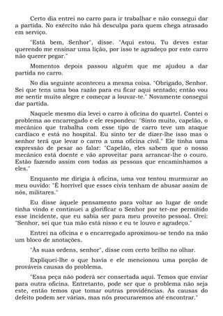 Certo dia entrei no carro para ir trabalhar e não consegui dar
a partida. No exército não há desculpa para quem chega atrasado
em serviço.
"Está bem, Senhor", disse. "Aqui estou. Tu deves estar
querendo me ensinar uma lição, por isso te agradeço por este carro
não querer pegar."
Momentos depois passou alguém que me ajudou a dar
partida no carro.
No dia seguinte aconteceu a mesma coisa. "Obrigado, Senhor.
Sei que tens uma boa razão para eu ficar aqui sentado; então vou
me sentir muito alegre e começar a louvar-te." Novamente consegui
dar partida.
Naquele mesmo dia levei o carro à oficina do quartel. Contei o
problema ao encarregado e ele respondeu: "Sinto muito, capelão, o
mecânico que trabalha com esse tipo de carro teve um ataque
cardíaco e está no hospital. Eu sinto ter de dizer-lhe isso mas o
senhor terá que levar o carro a uma oficina civil." Ele tinha uma
expressão de pesar ao falar: "Capelão, eles sabem que o nosso
mecânico está doente e vão aproveitar para arrancar-lhe o couro.
Estão fazendo assim com todas as pessoas que encaminhamos a
eles."
Enquanto me dirigia à oficina, uma voz tentou murmurar ao
meu ouvido: "É horrível que esses civis tenham de abusar assim de
nós, militares."
Eu disse àquele pensamento para voltar ao lugar de onde
tinha vindo e continuei a glorificar o Senhor por ter-me permitido
esse incidente, que eu sabia ser para meu proveito pessoal. Orei:
"Senhor, sei que tua mão está nisso e eu te louvo e agradeço."
Entrei na oficina e o encarregado aproximou-se tendo na mão
um bloco de anotações.
"Às suas ordens, senhor", disse com certo brilho no olhar.
Expliquei-lhe o que havia e ele mencionou uma porção de
prováveis causas do problema.
"Essa peça não poderá ser consertada aqui. Temos que enviar
para outra oficina. Entretanto, pode ser que o problema não seja
este, então temos que tomar outras providências. As causas do
defeito podem ser várias, mas nós procuraremos até encontrar."
 
