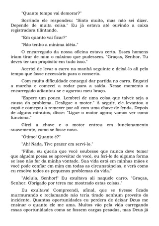 "Quanto tempo vai demorar?"
Sorrindo ele respondeu: "Sinto muito, mas não sei dizer.
Depende de muita coisa." Eu já estava até ouvindo a caixa
registradora tilintando.
"Em quanto vai ficar?"
"Não tenho a mínima idéia."
O encarregado da nossa oficina estava certo. Esses homens
iriam tirar de mim o máximo que pudessem. "Graças, Senhor. Tu
deves ter um propósito em tudo isso."
Acertei de levar o carro na manhã seguinte e deixá-lo ali pelo
tempo que fosse necessário para o conserto.
Com muita dificuldade consegui dar partida no carro. Engatei
a marcha e comecei a rodar para a saída. Nesse momento o
encarregado adiantou-se e agarrou meu braço.
"Espere um pouco. Lembrei de uma coisa que talvez seja a
causa do problema. Desligue o motor." A seguir, ele levantou o
capô e começou a remexer por ali com uma chave de fenda. Depois
de alguns minutos, disse: "Ligue o motor agora; vamos ver como
funciona."
Girei a chave e o motor entrou em funcionamento
suavemente, como se fosse novo.
"Ótimo! Quanto é?"
"Ah! Nada. Tive prazer em servi-lo."
"Filho, eu queria que você soubesse que nunca deve temer
que alguém possa se aproveitar de você, ou feri-lo de alguma forma
se isso não for da minha vontade. Sua vida está em minhas mãos e
você pode confiar em mim em todas as circunstâncias, e verá como
eu resolvo todos os pequenos problemas da vida."
"Aleluia, Senhor!" Eu exultava ali naquele carro. "Graças,
Senhor. Obrigado por teres me mostrado estas coisas."
Eu exultava! Compreendi, afinal, que se tivesse ficado
murmurando e reclamando não teria tirado nenhum proveito do
incidente. Quantas oportunidades eu perdera de deixar Deus me
ensinar o quanto ele me ama. Muitos vão pela vida carregando
essas oportunidades como se fossem cargas pesadas, mas Deus já
 