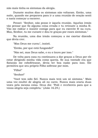 não mais tinha os sintomas da alergia.
Durante muitos dias os sintomas não voltaram. Então, uma
noite, quando me preparava para ir a uma reunião de oração senti
o nariz começar a escorrer.
Pensei: "Senhor, não posso ir àquela reunião. Aquelas irmãs
vão pensar que fiz alguma coisa errada e tu retiraste a minha fé.
Vão me rodear e insistir comigo para que eu exercite fé na cura.
Mas, Senhor, tu me curaste e dou-te graças por esses sintomas."
Na reunião, uma das irmãs começou a me exortar dizendo
que devia crer.
"Mas Deus me curou", insisti.
"Então, por que está fungando?"
"Não sei, mas Deus sabe, e eu o louvo por isso."
De volta para casa eu continuava a dar graças a Deus por ele
estar dirigindo minha vida como queria. Se sua vontade era que
Satanás me esbofeteasse, devia ter boa razão para isso. Ele
permitira que seu próprio Filho sofresse por mim.
"Filho!"
"Senhor!"
"Você tem sido fiel. Nunca mais terá um só sintoma." Mais
uma vez exultei de alegria ali no carro. Nunca mais oraria duas
vezes pela mesma coisa. Deus diz: "Pedi e recebereis para que a
vossa alegria seja completa." (João 16.24.)
 