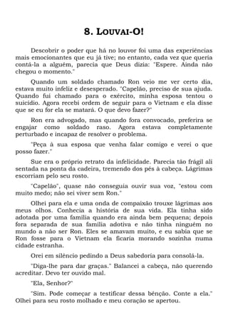 8. LOUVAI-O!
Descobrir o poder que há no louvor foi uma das experiências
mais emocionantes que eu já tive; no entanto, cada vez que queria
contá-la a alguém, parecia que Deus dizia: "Espere. Ainda não
chegou o momento."
Quando um soldado chamado Ron veio me ver certo dia,
estava muito infeliz e desesperado. "Capelão, preciso de sua ajuda.
Quando fui chamado para o exército, minha esposa tentou o
suicídio. Agora recebi ordem de seguir para o Vietnam e ela disse
que se eu for ela se matará. O que devo fazer?"
Ron era advogado, mas quando fora convocado, preferira se
engajar como soldado raso. Agora estava completamente
perturbado e incapaz de resolver o problema.
"Peça à sua esposa que venha falar comigo e verei o que
posso fazer."
Sue era o próprio retrato da infelicidade. Parecia tão frágil ali
sentada na ponta da cadeira, tremendo dos pés à cabeça. Lágrimas
escorriam pelo seu rosto.
"Capelão", quase não conseguia ouvir sua voz, "estou com
muito medo; não sei viver sem Ron."
Olhei para ela e uma onda de compaixão trouxe lágrimas aos
meus olhos. Conhecia a história de sua vida. Ela tinha sido
adotada por uma família quando era ainda bem pequena; depois
fora separada de sua família adotiva e não tinha ninguém no
mundo a não ser Ron. Eles se amavam muito, e eu sabia que se
Ron fosse para o Vietnam ela ficaria morando sozinha numa
cidade estranha.
Orei em silêncio pedindo a Deus sabedoria para consolá-la.
"Diga-lhe para dar graças." Balancei a cabeça, não querendo
acreditar. Devo ter ouvido mal.
"Ela, Senhor?"
"Sim. Pode começar a testificar dessa bênção. Conte a ela."
Olhei para seu rosto molhado e meu coração se apertou.
 