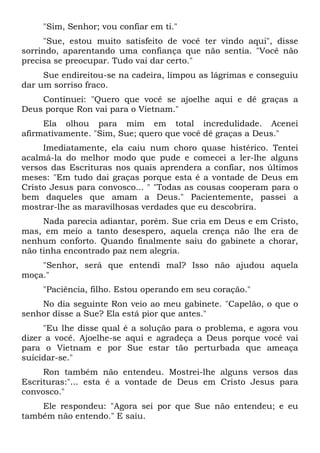 "Sim, Senhor; vou confiar em ti."
"Sue, estou muito satisfeito de você ter vindo aqui", disse
sorrindo, aparentando uma confiança que não sentia. "Você não
precisa se preocupar. Tudo vai dar certo."
Sue endireitou-se na cadeira, limpou as lágrimas e conseguiu
dar um sorriso fraco.
Continuei: "Quero que você se ajoelhe aqui e dê graças a
Deus porque Ron vai para o Vietnam."
Ela olhou para mim em total incredulidade. Acenei
afirmativamente. "Sim, Sue; quero que você dê graças a Deus."
Imediatamente, ela caiu num choro quase histérico. Tentei
acalmá-la do melhor modo que pude e comecei a ler-lhe alguns
versos das Escrituras nos quais aprendera a confiar, nos últimos
meses: "Em tudo dai graças porque esta é a vontade de Deus em
Cristo Jesus para convosco... " "Todas as cousas cooperam para o
bem daqueles que amam a Deus." Pacientemente, passei a
mostrar-lhe as maravilhosas verdades que eu descobrira.
Nada parecia adiantar, porém. Sue cria em Deus e em Cristo,
mas, em meio a tanto desespero, aquela crença não lhe era de
nenhum conforto. Quando finalmente saiu do gabinete a chorar,
não tinha encontrado paz nem alegria.
"Senhor, será que entendi mal? Isso não ajudou aquela
moça."
"Paciência, filho. Estou operando em seu coração."
No dia seguinte Ron veio ao meu gabinete. "Capelão, o que o
senhor disse a Sue? Ela está pior que antes."
"Eu lhe disse qual é a solução para o problema, e agora vou
dizer a você. Ajoelhe-se aqui e agradeça a Deus porque você vai
para o Vietnam e por Sue estar tão perturbada que ameaça
suicidar-se."
Ron também não entendeu. Mostrei-lhe alguns versos das
Escrituras:"... esta é a vontade de Deus em Cristo Jesus para
convosco."
Ele respondeu: "Agora sei por que Sue não entendeu; e eu
também não entendo." E saiu.
 