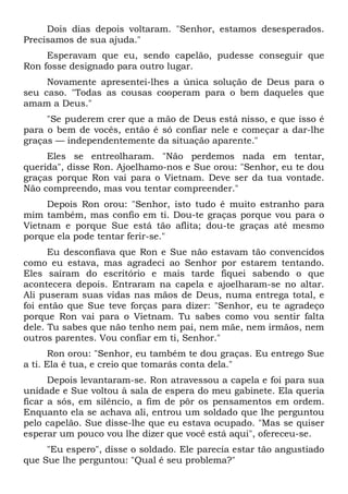 Dois dias depois voltaram. "Senhor, estamos desesperados.
Precisamos de sua ajuda."
Esperavam que eu, sendo capelão, pudesse conseguir que
Ron fosse designado para outro lugar.
Novamente apresentei-lhes a única solução de Deus para o
seu caso. "Todas as cousas cooperam para o bem daqueles que
amam a Deus."
"Se puderem crer que a mão de Deus está nisso, e que isso é
para o bem de vocês, então é só confiar nele e começar a dar-lhe
graças — independentemente da situação aparente."
Eles se entreolharam. "Não perdemos nada em tentar,
querida", disse Ron. Ajoelhamo-nos e Sue orou: "Senhor, eu te dou
graças porque Ron vai para o Vietnam. Deve ser da tua vontade.
Não compreendo, mas vou tentar compreender."
Depois Ron orou: "Senhor, isto tudo é muito estranho para
mim também, mas confio em ti. Dou-te graças porque vou para o
Vietnam e porque Sue está tão aflita; dou-te graças até mesmo
porque ela pode tentar ferir-se."
Eu desconfiava que Ron e Sue não estavam tão convencidos
como eu estava, mas agradeci ao Senhor por estarem tentando.
Eles saíram do escritório e mais tarde fiquei sabendo o que
acontecera depois. Entraram na capela e ajoelharam-se no altar.
Ali puseram suas vidas nas mãos de Deus, numa entrega total, e
foi então que Sue teve forças para dizer: "Senhor, eu te agradeço
porque Ron vai para o Vietnam. Tu sabes como vou sentir falta
dele. Tu sabes que não tenho nem pai, nem mãe, nem irmãos, nem
outros parentes. Vou confiar em ti, Senhor."
Ron orou: "Senhor, eu também te dou graças. Eu entrego Sue
a ti. Ela é tua, e creio que tomarás conta dela."
Depois levantaram-se. Ron atravessou a capela e foi para sua
unidade e Sue voltou à sala de espera do meu gabinete. Ela queria
ficar a sós, em silêncio, a fim de pôr os pensamentos em ordem.
Enquanto ela se achava ali, entrou um soldado que lhe perguntou
pelo capelão. Sue disse-lhe que eu estava ocupado. "Mas se quiser
esperar um pouco vou lhe dizer que você está aqui", ofereceu-se.
"Eu espero", disse o soldado. Ele parecia estar tão angustiado
que Sue lhe perguntou: "Qual é seu problema?"
 