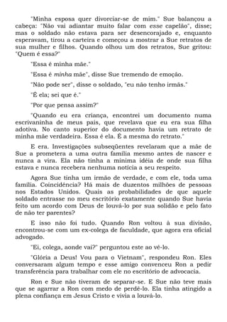 "Minha esposa quer divorciar-se de mim." Sue balançou a
cabeça: "Não vai adiantar muito falar com esse capelão", disse;
mas o soldado não estava para ser desencorajado e, enquanto
esperavam, tirou a carteira e começou a mostrar a Sue retratos de
sua mulher e filhos. Quando olhou um dos retratos, Sue gritou:
"Quem é essa?"
"Essa é minha mãe."
"Essa é minha mãe", disse Sue tremendo de emoção.
"Não pode ser", disse o soldado, "eu não tenho irmãs."
"É ela; sei que é."
"Por que pensa assim?"
"Quando eu era criança, encontrei um documento numa
escrivaninha de meus pais, que revelava que eu era sua filha
adotiva. No canto superior do documento havia um retrato de
minha mãe verdadeira. Essa é ela. É a mesma do retrato."
E era. Investigações subseqüentes revelaram que a mãe de
Sue a prometera a uma outra família mesmo antes de nascer e
nunca a vira. Ela não tinha a mínima idéia de onde sua filha
estava e nunca recebera nenhuma notícia a seu respeito.
Agora Sue tinha um irmão de verdade, e com ele, toda uma
família. Coincidência? Há mais de duzentos milhões de pessoas
nos Estados Unidos. Quais as probabilidades de que aquele
soldado entrasse no meu escritório exatamente quando Sue havia
feito um acordo com Deus de louvá-lo por sua solidão e pelo fato
de não ter parentes?
E isso não foi tudo. Quando Ron voltou à sua divisão,
encontrou-se com um ex-colega de faculdade, que agora era oficial
advogado.
"Ei, colega, aonde vai?" perguntou este ao vê-lo.
"Glória a Deus! Vou para o Vietnam", respondeu Ron. Eles
conversaram algum tempo e esse amigo convenceu Ron a pedir
transferência para trabalhar com ele no escritório de advocacia.
Ron e Sue não tiveram de separar-se. E Sue não teve mais
que se agarrar a Ron com medo de perdê-lo. Ela tinha atingido a
plena confiança em Jesus Cristo e vivia a louvá-lo.
 