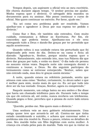 Tempos depois, um aspirante a oficial veio ao meu escritório.
Ele chorou durante algum tempo. "O senhor precisa me ajudar.
Minha esposa quer o divórcio. O advogado dela mandou os
documentos para eu assinar. Não posso continuar o curso de
oficial. Não quero continuar no exército. Por favor, ajude-me."
"Eu sei como seu problema pode ser resolvido. Vamos
ajoelhar-nos e agradecer a Deus por sua esposa ter pedido o
divórcio."
Como Sue e Ron, ele também não entendeu. Com muito
cuidado, começamos a folhear as Escrituras. Por fim, ele
concordou que poderia tentar. Ajoelhamo-nos e ele orou
entregando tudo a Deus e dando-lhe graças por ter permitido que
aquilo acontecesse.
Quando voltou à sua unidade estava tão perturbado que foi
dispensado pelo resto do dia. Deitou-se na cama e ficou ali
dizendo: "Agradeço-te, Senhor, porque minha esposa quer o
divórcio. Naturalmente, não entendo isto, mas tua Palavra diz que
devo dar graças por tudo, e então eu darei." O dia todo ele pensou
no assunto várias vezes. Naquela noite não conseguiu dormir e
continuou a louvar, a Deus. No dia seguinte participou do
treinamento como se estivesse entorpecido. "Senhor, sabes que
não entendo nada, mas dou-te graças assim mesmo."
À noite, quando estava no refeitório jantando, sentiu que
atinava com uma coisa: "Senhor, certamente, tu deves saber o que
é melhor para mim, muito mais do que eu. Eu sei que tudo isto
deve ser da tua vontade. Graças, Senhor, agora eu compreendo."
Naquele momento, um colega bateu no seu ombro e lhe disse
que havia um chamado telefônico para ele. Durante todo o tempo
em que ele estivera ali, até então, nunca recebera um telefonema.
Quando pegou o fone, percebeu que a pessoa do outro lado estava
chorando.
"Querido, perdoe-me. Não quero mais o divórcio."
Uma senhora veio ao meu gabinete relutantemente. Uma
amiga quase teve que arrastá-la até ali. Contou-me que tinha
estado considerando o suicídio, e achava que conversar sobre o
problema não iria resolvê-lo. Pouco a pouco, relatou os detalhes do
caso. Seu marido tinha um filho ilegítimo com outra mulher. A
criança era criada pelos pais do marido. Toda vez que ia visitar os
 