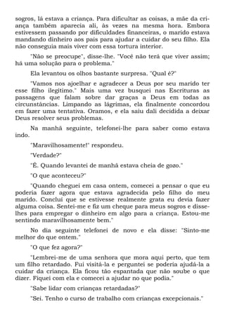 sogros, lá estava a criança. Para dificultar as coisas, a mãe da cri-
ança também aparecia ali, às vezes na mesma hora. Embora
estivessem passando por dificuldades financeiras, o marido estava
mandando dinheiro aos pais para ajudar a cuidar do seu filho. Ela
não conseguia mais viver com essa tortura interior.
"Não se preocupe", disse-lhe. "Você não terá que viver assim;
há uma solução para o problema."
Ela levantou os olhos bastante surpresa. "Qual é?"
"Vamos nos ajoelhar e agradecer a Deus por seu marido ter
esse filho ilegítimo." Mais uma vez busquei nas Escrituras as
passagens que falam sobre dar graças a Deus em todas as
circunstâncias. Limpando as lágrimas, ela finalmente concordou
em fazer uma tentativa. Oramos, e ela saiu dali decidida a deixar
Deus resolver seus problemas.
Na manhã seguinte, telefonei-lhe para saber como estava
indo.
"Maravilhosamente!" respondeu.
"Verdade?"
"É. Quando levantei de manhã estava cheia de gozo."
"O que aconteceu?"
"Quando cheguei em casa ontem, comecei a pensar o que eu
poderia fazer agora que estava agradecida pelo filho do meu
marido. Concluí que se estivesse realmente grata eu devia fazer
alguma coisa. Sentei-me e fiz um cheque para meus sogros e disse-
lhes para empregar o dinheiro em algo para a criança. Estou-me
sentindo maravilhosamente bem."
No dia seguinte telefonei de novo e ela disse: "Sinto-me
melhor do que ontem."
"O que fez agora?"
"Lembrei-me de uma senhora que mora aqui perto, que tem
um filho retardado. Fui visitá-la e perguntei se poderia ajudá-la a
cuidar da criança. Ela ficou tão espantada que não soube o que
dizer. Fiquei com ela e comecei a ajudar no que podia."
"Sabe lidar com crianças retardadas?"
"Sei. Tenho o curso de trabalho com crianças excepcionais."
 