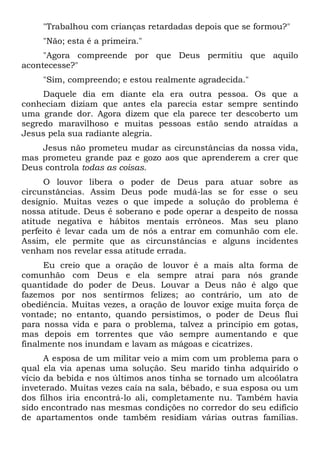 "Trabalhou com crianças retardadas depois que se formou?"
"Não; esta é a primeira."
"Agora compreende por que Deus permitiu que aquilo
acontecesse?"
"Sim, compreendo; e estou realmente agradecida."
Daquele dia em diante ela era outra pessoa. Os que a
conheciam diziam que antes ela parecia estar sempre sentindo
uma grande dor. Agora dizem que ela parece ter descoberto um
segredo maravilhoso e muitas pessoas estão sendo atraídas a
Jesus pela sua radiante alegria.
Jesus não prometeu mudar as circunstâncias da nossa vida,
mas prometeu grande paz e gozo aos que aprenderem a crer que
Deus controla todas as coisas.
O louvor libera o poder de Deus para atuar sobre as
circunstâncias. Assim Deus pode mudá-las se for esse o seu
desígnio. Muitas vezes o que impede a solução do problema é
nossa atitude. Deus é soberano e pode operar a despeito de nossa
atitude negativa e hábitos mentais errôneos. Mas seu plano
perfeito é levar cada um de nós a entrar em comunhão com ele.
Assim, ele permite que as circunstâncias e alguns incidentes
venham nos revelar essa atitude errada.
Eu creio que a oração de louvor é a mais alta forma de
comunhão com Deus e ela sempre atrai para nós grande
quantidade do poder de Deus. Louvar a Deus não é algo que
fazemos por nos sentirmos felizes; ao contrário, um ato de
obediência. Muitas vezes, a oração de louvor exige muita força de
vontade; no entanto, quando persistimos, o poder de Deus flui
para nossa vida e para o problema, talvez a princípio em gotas,
mas depois em torrentes que vão sempre aumentando e que
finalmente nos inundam e lavam as mágoas e cicatrizes.
A esposa de um militar veio a mim com um problema para o
qual ela via apenas uma solução. Seu marido tinha adquirido o
vício da bebida e nos últimos anos tinha se tornado um alcoólatra
inveterado. Muitas vezes caía na sala, bêbado, e sua esposa ou um
dos filhos iria encontrá-lo ali, completamente nu. Também havia
sido encontrado nas mesmas condições no corredor do seu edifício
de apartamentos onde também residiam várias outras famílias.
 