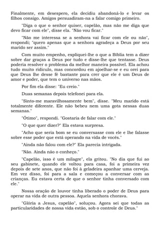 Finalmente, em desespero, ela decidiu abandoná-lo e levar os
filhos consigo. Amigos persuadiram-na a falar comigo primeiro.
"Diga o que o senhor quiser, capelão, mas não me diga que
devo ficar com ele", disse ela. "Não vou ficar."
"Não me interessa se a senhora vai ficar com ele ou não",
respondi; "quero apenas que a senhora agradeça a Deus por seu
marido ser assim."
Com muito empenho, expliquei-lhe o que a Bíblia tem a dizer
sobre dar graças a Deus por tudo e disse-lhe que tentasse. Deus
poderia resolver o problema da melhor maneira possível. Ela achou
tudo muito ridículo, mas concordou em ajoelhar-se e eu orei para
que Deus lhe desse fé bastante para crer que ele é um Deus de
amor e poder, que tem o universo nas mãos.
Por fim ela disse: "Eu creio."
Duas semanas depois telefonei para ela.
"Sinto-me maravilhosamente bem", disse. "Meu marido está
totalmente diferente. Ele não bebeu nem uma gota nessas duas
semanas."
"Ótimo", respondi. "Gostaria de falar com ele."
"O que quer dizer?" Ela estava surpresa.
"Acho que seria bom se eu conversasse com ele e lhe falasse
sobre esse poder que está operando na vida de vocês."
"Ainda não falou com ele?" Ela parecia intrigada.
"Não. Ainda não o conheço."
"Capelão, isso é um milagre", ela gritou. "No dia que fui ao
seu gabinete, quando ele voltou para casa, foi a primeira vez
depois de sete anos, que não foi à geladeira apanhar uma cerveja.
Em vez disso, foi para a sala e começou a conversar com as
crianças. Eu estava certa de que o senhor tinha conversado com
ele."
Nossa oração de louvor tinha liberado o poder de Deus para
operar na vida de outra pessoa. Aquela senhora chorava.
"Glória a Jesus, capelão", soluçou. Agora sei que todas as
particularidades de nossa vida estão, sob o controle de Deus."
 