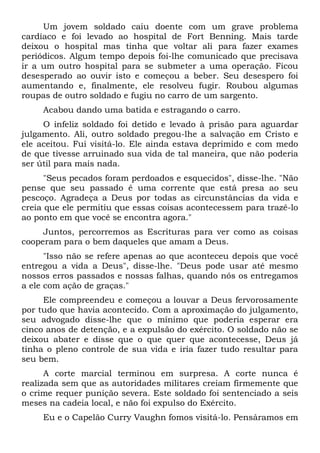 Um jovem soldado caiu doente com um grave problema
cardíaco e foi levado ao hospital de Fort Benning. Mais tarde
deixou o hospital mas tinha que voltar ali para fazer exames
periódicos. Algum tempo depois foi-lhe comunicado que precisava
ir a um outro hospital para se submeter a uma operação. Ficou
desesperado ao ouvir isto e começou a beber. Seu desespero foi
aumentando e, finalmente, ele resolveu fugir. Roubou algumas
roupas de outro soldado e fugiu no carro de um sargento.
Acabou dando uma batida e estragando o carro.
O infeliz soldado foi detido e levado à prisão para aguardar
julgamento. Ali, outro soldado pregou-lhe a salvação em Cristo e
ele aceitou. Fui visitá-lo. Ele ainda estava deprimido e com medo
de que tivesse arruinado sua vida de tal maneira, que não poderia
ser útil para mais nada.
"Seus pecados foram perdoados e esquecidos", disse-lhe. "Não
pense que seu passado é uma corrente que está presa ao seu
pescoço. Agradeça a Deus por todas as circunstâncias da vida e
creia que ele permitiu que essas coisas acontecessem para trazê-lo
ao ponto em que você se encontra agora."
Juntos, percorremos as Escrituras para ver como as coisas
cooperam para o bem daqueles que amam a Deus.
"Isso não se refere apenas ao que aconteceu depois que você
entregou a vida a Deus", disse-lhe. "Deus pode usar até mesmo
nossos erros passados e nossas falhas, quando nós os entregamos
a ele com ação de graças."
Ele compreendeu e começou a louvar a Deus fervorosamente
por tudo que havia acontecido. Com a aproximação do julgamento,
seu advogado disse-lhe que o mínimo que poderia esperar era
cinco anos de detenção, e a expulsão do exército. O soldado não se
deixou abater e disse que o que quer que acontecesse, Deus já
tinha o pleno controle de sua vida e iria fazer tudo resultar para
seu bem.
A corte marcial terminou em surpresa. A corte nunca é
realizada sem que as autoridades militares creiam firmemente que
o crime requer punição severa. Este soldado foi sentenciado a seis
meses na cadeia local, e não foi expulso do Exército.
Eu e o Capelão Curry Vaughn fomos visitá-lo. Pensáramos em
 