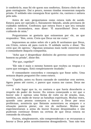 ir confortá-lo, mas foi ele quem nos confortou. Estava cheio de um
gozo contagiante. Daí a pouco, nossas risadas ressoavam naquela
prisão. O soldado não conseguia ficar quieto: ria, cantava e saltava
pela sala.
Antes de sair, perguntamos como estava indo de saúde.
Estava para ser operado e, fisicamente falando, ainda precisava de
cuidados médicos. Confessou que estava fraco e que seu coração
ainda o incomodava, mas disse: "É maravilhoso! Deus está
cuidando de mim."
Perguntamos se gostaria que orássemos por ele, ao que
respondeu: "Sim, orem. Creio que Deus vai me curar."
Impusemos as mãos sobre ele e pela fé aceitamos que Deus,
em Cristo, estava ali para curá-lo. O soldado sorriu e disse: "Eu
creio que ele operou." Algumas semanas mais tarde conversei com
o comandante daquela companhia.
"Acho que é desperdiçar dinheiro do governo conservar este
homem na prisão", disse-lhe.
"Por que, capelão?"
"Ele não é mais o mesmo homem que roubou as roupas e o
carro que estragou. Está completamente mudado."
O comandante concordou e conseguiu que fosse solto. Uma
semana depois perguntei-lhe como estava.
"Capelão, antes eu ficava cansado de caminhar cem metros.
Agora posso até correr, e parece que nunca me canso. Deus me
curou."
A todo lugar que ia, eu contava o que havia descoberto a
respeito do poder do louvor. Eu estava começando a ver que o
louvor não é apenas uma forma de culto ou de oração, mas,
também, um modo de travar as batalhas espirituais. Muitas vezes,
quando uma pessoa começava a louvar a Deus por seus
problemas, acontecia que Satanás aumentava os ataques e a
situação parecia piorar, em vez de melhorar. Muitos que
experimentaram a arma do louvor ficaram desanimados e não
puderam continuar firmes na certeza de que Deus estava no
comando da situação.
Outros, simplesmente, não compreenderam e se recusaram a
louvar a Deus pelos acontecimentos desagradáveis. "Isso não tem
 
