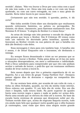 sentido", diziam. "Não vou louvar a Deus por uma coisa com a qual
ele não tem nada a ver. Deus não tem nada a ver com um braço
quebrado, ou com um carro estragado, ou com o mau gênio do
marido. Seria tolice louvá-lo por causa disso."
Certamente que não tem sentido. A questão, porém, é: dá
certo?
Não tinha sentido Cristo dizer aos discípulos que exultassem
quando estivessem famintos, ou pobres ou perseguidos. No
entanto, ele disse, claramente, para fazermos exatamente isso. Em
Neemias 8.10 lemos: "A alegria do Senhor é a vossa força."
As setas do inimigo não irão penetrar o escudo da alegria de
uma pessoa que louva o Senhor. Em II Crônicas 20 vemos como
todo um exército foi derrotado pelos israelitas, quando eles
louvaram ao Senhor crendo na sua palavra de que a batalha era
dele (do Senhor) e não deles.
Essa mensagem é clara para nós também hoje. A batalha não
é nossa, é de Deus! Enquanto nós o louvamos, ele desbarata o
inimigo.
Eu sempre ficava desanimado e triste ao ver pessoas que se
recusavam a louvar o Senhor. Tinha pena delas ao vê-las em meio
a situações desesperadoras, em meio a sofrimentos e infelicidade.
Pedi a Deus sabedoria para compreender por que eles não podiam
aceitar o método do louvor, e pedi-lhe que me ensinasse melhores
modos de levar outros a louvá-lo.
Sete meses depois que tive a primeira experiência de rir no
Espírito, fui a um retiro do grupo "Camp Farthest Out". Desejava
passar alguns dias de descanso e regozijo na companhia dos
irmãos ali.
Eu me sentara bem atrás, por ocasião de um culto de cura, e
tinha os olhos fechados, quando, na tela da minha visão interior,
Deus colocou um quadro. Vi um belo dia de verão. Era um dia
claro e límpido, tudo estava lindo. Na parte superior do quadro
havia uma nuvem negra e opaca e nada se podia ver acima dela.
Havia uma escada que se elevava do chão até à nuvem. Na base da
escada havia centenas de pessoas que desejavam subir por ela.
Tinham ouvido dizer que, acima do negrume daquela nuvem, tudo
era ainda mais belo que qualquer outro quadro que o olho humano
já contemplou, uma visão que dava uma alegria muito grande
 
