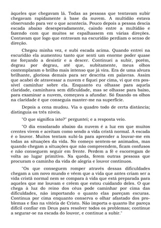àqueles que chegavam lá. Todas as pessoas que tentavam subir
chegavam rapidamente à base da nuvem. A multidão estava
observando para ver o que acontecia. Pouco depois a pessoa descia
escada abaixo desesperadamente, caindo entre a multidão e
fazendo com que muitos se espalhassem em várias direções.
Contavam que logo que entravam na escuridão perdiam o senso de
direção.
Chegou minha vez, e subi escada acima. Quando entrei na
escuridão ela aumentou tanto que senti um enorme poder quase
me forçando a desistir e a descer. Continuei a subir, porém,
degrau por degrau, até que, subitamente, meus olhos
contemplaram o brilho mais intenso que já vira. Era de uma alvura
brilhante, gloriosa demais para ser descrita em palavras. Assim
que acabei de atravessar a nuvem e fiquei por cima, vi que era pos-
sível caminhar sobre ela. Enquanto eu olhasse para aquela
claridade, caminhava sem dificuldade, mas se olhasse para baixo,
para examinar a nuvem, começava a afundar. Só fixando os olhos
na claridade é que conseguia manter-me na superfície.
Depois a cena mudou. Via o quadro todo de certa distância;
distinguia os três níveis.
"O que significa isto?" perguntei; e a resposta veio.
"O dia ensolarado abaixo da nuvem é a luz em que muitos
crentes vivem e aceitam como sendo a vida cristã normal. A escada
é o louvor. Muitos tentam subi-la para aprender a louvar-me em
todas as situações da vida. No começo sentem-se animados, mas
quando chegam a situações que não compreendem, ficam confusos
e não conseguem seguir em frente. Perdem a fé e escorregam de
volta ao lugar primitivo. Na queda, ferem outras pessoas que
procuram o caminho da vida de alegria e louvor contínuos.
"Os que conseguem romper através dessas dificuldades
chegam a um novo mundo e vêem que a vida que antes criam ser a
vida cristã normal nem se compara à vida que está preparada para
aqueles que me louvam e crêem que estou cuidando deles. O que
chega à luz do reino dos céus pode caminhar por cima das
dificuldades, não importando o quanto elas pareçam escuras.
Continua por cima enquanto conserva o olhar afastado dos pro-
blemas e fixo na vitória de Cristo. Não importa o quanto lhe pareça
difícil confiar em Deus para resolver todos os problemas; continue
a segurar-se na escada do louvor, e continue a subir."
 