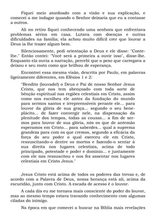 Fiquei meio atordoado com a visão e sua explicação, e
comecei a me indagar quando o Senhor deixaria que eu a contasse
a outros.
Ali no retiro fiquei conhecendo uma senhora que enfrentava
problemas sérios em casa. Lutava com doenças e outras
dificuldades na família; ela achou muito difícil crer que louvar a
Deus ia lhe trazer algum bem.
Silenciosamente, pedi orientação a Deus e ele disse: "Conte-
lhe." Então contei: "Você será a primeira a ouvir isso", disse-lhe.
Enquanto ela ouvia a narração, percebi que o peso que carregava a
deixou e seu rosto como que brilhou de esperança.
Encontrei essa mesma visão, descrita por Paulo, em palavras
ligeiramente diferentes, em Efésios 1 e 2:
"Bendito (louvado!) o Deus e Pai de nosso Senhor Jesus
Cristo, que nos tem abençoado com toda sorte de
bênção espiritual nas regiões celestiais em Cristo, assim
como nos escolheu ele antes da fundação do mundo
para sermos santos e irrepreensíveis perante ele... para
louvor da glória de sua graça... segundo o seu bene-
plácito... de fazer convergir nele, na dispensação da
plenitude dos tempos, todas as cousas... a fim de ser-
mos para louvor de sua glória, nós os que de antemão
esperamos em Cristo... para saberdes... qual a suprema
grandeza para com os que cremos, segundo a eficácia da
força do seu poder o qual exerceu ele em Cristo,
ressuscitando-o dentre os mortos e fazendo-o sentar à
sua direita nos lugares celestiais, acima de todo
principado, potestade e poder e domínio... e juntamente
com ele nos ressuscitou e nos fez assentar nos lugares
celestiais em Cristo Jesus."
Jesus Cristo está acima de todos os poderes das trevas e, de
acordo com a Palavra de Deus, nossa herança está ali, acima da
escuridão, junto com Cristo. A escada de acesso é o louvor.
A cada dia eu me tornava mais consciente do poder do louvor,
mas ao mesmo tempo estava travando conhecimento com algumas
ciladas do inimigo.
Na época em que comecei a buscar na Bíblia mais revelações
 