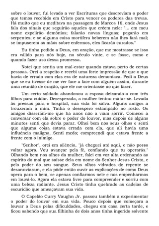sobre o louvor, fui levado a ver Escrituras que descreviam o poder
que temos recebido em Cristo para vencer os poderes das trevas.
Há muito que eu meditava na passagem de Marcos 16, onde Jesus
fala dos sinais que seguirão aqueles que crêem nele: "... em meu
nome expelirão demônios; falarão novas línguas; pegarão em
serpentes; e se alguma coisa mortífera beberem não lhes fará mal;
se impuserem as mãos sobre enfermos, eles ficarão curados."
Eu tinha pedido a Deus, em oração, que me mostrasse se isso
era válido para nós hoje, no século vinte, e se fosse, como e
quando fazer uso dessa promessa.
Notei que sentia um mal-estar quando estava perto de certas
pessoas. Orei a respeito e recebi uma forte impressão de que o que
havia de errado com elas era de natureza demoníaca. Pedi a Deus
que se eu tivesse de me ver face a face com alguém assim, durante
uma reunião de oração, que ele me orientasse no que fazer.
Um certo soldado abandonou a esposa deixando-a com três
filhos para cuidar. Desesperada, a mulher tentou matar-se. Levada
às pressas para o hospital, sua vida foi salva. Alguns amigos a
trouxeram a mim. Tinha o desespero estampado no rosto. Os
amigos disseram-me que há anos não a viam sorrir. Comecei a
conversar com ela sobre o poder do louvor, mas depois de alguns
minutos senti que devia parar. Olhei bem nos seus olhos e senti
que alguma coisa estava errada com ela, que ali havia uma
influência maligna. Senti medo; compreendi que estava frente a
frente com o inimigo.
"Senhor", orei em silêncio, "já cheguei até aqui, e não posso
voltar agora. Vou avançar pela fé, confiando que tu operarás."
Olhando bem nos olhos da mulher, falei em voz alta ordenando ao
espírito do mal que saísse dela em nome do Senhor Jesus Cristo, e
pelo poder do seu sangue. Seus olhos vidrados de repente se
desanuviaram, e ela pôde então ouvir as explicações de como Deus
opera para o bem, se apenas confiarmos nele e nos empenharmos
em louvá-lo. Agora ela estava livre para compreender e sorriu com
uma beleza radiante. Jesus Cristo tinha quebrado as cadeias de
escuridão que ameaçavam sua vida.
O Capelão Curry Vaughn Jr. passou também a experimentar
o poder do louvor em sua vida. Pouco depois que começara a
louvar a Deus pelas dificuldades, chegou em casa certa tarde, e
ficou sabendo que sua filhinha de dois anos tinha ingerido solvente
 