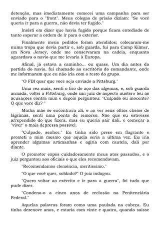 detenção, mas imediatamente comecei uma campanha para ser
enviado para o "front". Meus colegas de prisão diziam: "Se você
queria ir para a guerra, não devia ter fugido."
Insisti em dizer que havia fugido porque ficara entediado de
tanto esperar a ordem de ir para o exterior.
Finalmente meus pedidos foram atendidos; colocaram-me
numa tropa que devia partir e, sob guarda, fui para Camp Kilmer,
em Nova Jersey, onde me conservaram na cadeia, enquanto
aguardava o navio que me levaria à Europa.
Afinal, já estava a caminho... ou quase. Um dia antes da
partida do navio, fui chamado ao escritório do comandante, onde
me informaram que eu não iria com o resto do grupo.
"O FBI quer que você seja enviado a Pittsburg."
Uma vez mais, senti o frio do aço das algemas, e, sob guarda
armada, voltei a Pittsburg, onde um juiz de aspecto austero leu as
acusações contra mim e depois perguntou: "Culpado ou inocente?
O que você diz? "
Minha mãe se encontrava ali, e ao ver seus olhos cheios de
lágrimas, senti uma ponta de remorso. Não que eu estivesse
arrependido do que fizera, mas eu queria sair dali, e começar a
"viver" o mais depressa possível.
"Culpado, senhor." Eu tinha sido preso em flagrante e
prometi a mim mesmo que aquela seria a última vez. Eu iria
aprender algumas artimanhas e agiria com cautela, dali por
diante.
O promotor expôs cuidadosamente meus atos passados, e o
juiz perguntou aos oficiais o que eles recomendavam.
"Recomendamos clemência, meritíssimo."
"O que você quer, soldado?" O juiz indagou.
"Quero voltar ao exército e ir para a guerra", foi tudo que
pude dizer.
"Condeno-o a cinco anos de reclusão na Penitenciária
Federal."
Aquelas palavras foram como uma paulada na cabeça. Eu
tinha dezenove anos, e estaria com vinte e quatro, quando saísse
 