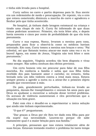 e tinha sido levada para o hospital.
Curry saltou no carro e partiu depressa para lá. Sua mente
era um redemoinho de medo e preocupação. De repente, viu o erro
que estava cometendo; diminuiu a marcha do carro e agradeceu o
Senhor pelo que tinha acontecido.
No hospital, já tinham dado lavagem estomacal na criança e
tirado uma chapa de raio X. Curry foi informado de que duas
coisas poderiam acontecer. Primeiro, ela teria febre alta, e depois
havia noventa e cinco por cento de probabilidade de que ela teria
pneumonia.
Curry e sua esposa, Nancy, levaram a menina para casa,
preparados para ficar a observá-la como os médicos haviam
orientado. Em casa, Curry tomou a menina nos braços e orou: "Pai
celestial, sei que Satanás tentou atacar-me mais uma vez e eu te
louvei! Agora, em nome de Jesus, Virgínia não terá febre e nem
pneumonia."
No dia seguinte, Virgínia acordou tão bem disposta e vivaz
como sempre. Não sofreu nenhum dos efeitos previstos.
Um certo homem veio me procurar para falar de sua filha
mocinha. Eu conhecia a família e sabia que sua filha tinha
recebido dos pais bastante amor e carinho; no entanto, tinha
brotado nela um ódio violento contra a irmã mais moça. Estava
sempre pronta a agredir a outra ou a atirar-lhe o primeiro objeto
pesado que encontrasse à mão.
Os pais, grandemente perturbados, tinham-na levado ao
psiquiatra, davam-lhe tranqüilizantes e oravam há anos para que
Deus os ajudasse a encontrar a solução desse terrível problema.
Os acessos de violência aumentaram e eles perceberam que a
situação era bem grave.
Falei com eles e desafiei-os a experimentar a única solução
que ainda não tinham experimentado.
"O que é?" perguntaram.
"Dar graças a Deus por ele lhes ter dado esta filha para por
ela suprir sua necessidade. Louvem-no porque ele sabe
exatamente qual é a maior bênção para sua família."
A princípio, pensaram que isso estava totalmente além de
suas forças. Estavam tentando resolver o problema há tanto tempo
 