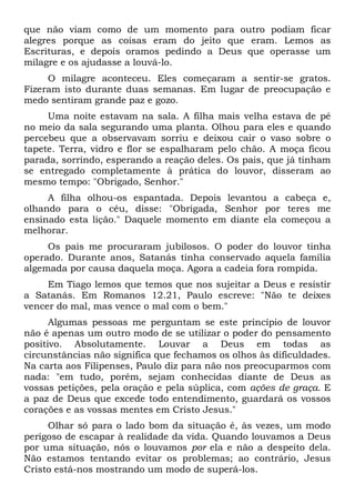 que não viam como de um momento para outro podiam ficar
alegres porque as coisas eram do jeito que eram. Lemos as
Escrituras, e depois oramos pedindo a Deus que operasse um
milagre e os ajudasse a louvá-lo.
O milagre aconteceu. Eles começaram a sentir-se gratos.
Fizeram isto durante duas semanas. Em lugar de preocupação e
medo sentiram grande paz e gozo.
Uma noite estavam na sala. A filha mais velha estava de pé
no meio da sala segurando uma planta. Olhou para eles e quando
percebeu que a observavam sorriu e deixou cair o vaso sobre o
tapete. Terra, vidro e flor se espalharam pelo chão. A moça ficou
parada, sorrindo, esperando a reação deles. Os pais, que já tinham
se entregado completamente à prática do louvor, disseram ao
mesmo tempo: "Obrigado, Senhor."
A filha olhou-os espantada. Depois levantou a cabeça e,
olhando para o céu, disse: "Obrigada, Senhor por teres me
ensinado esta lição." Daquele momento em diante ela começou a
melhorar.
Os pais me procuraram jubilosos. O poder do louvor tinha
operado. Durante anos, Satanás tinha conservado aquela família
algemada por causa daquela moça. Agora a cadeia fora rompida.
Em Tiago lemos que temos que nos sujeitar a Deus e resistir
a Satanás. Em Romanos 12.21, Paulo escreve: "Não te deixes
vencer do mal, mas vence o mal com o bem."
Algumas pessoas me perguntam se este princípio de louvor
não é apenas um outro modo de se utilizar o poder do pensamento
positivo. Absolutamente. Louvar a Deus em todas as
circunstâncias não significa que fechamos os olhos às dificuldades.
Na carta aos Filipenses, Paulo diz para não nos preocuparmos com
nada: "em tudo, porém, sejam conhecidas diante de Deus as
vossas petições, pela oração e pela súplica, com ações de graça. E
a paz de Deus que excede todo entendimento, guardará os vossos
corações e as vossas mentes em Cristo Jesus."
Olhar só para o lado bom da situação é, às vezes, um modo
perigoso de escapar à realidade da vida. Quando louvamos a Deus
por uma situação, nós o louvamos por ela e não a despeito dela.
Não estamos tentando evitar os problemas; ao contrário, Jesus
Cristo está-nos mostrando um modo de superá-los.
 
