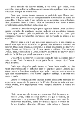 Essa escada do louvor existe, e eu creio que todos, sem
exceção, podem louvar a Deus neste momento, qualquer que seja a
situação em que se encontrem.
Para que nosso louvor alcance a perfeição que Deus quer
para nós, ele precisa estar completamente divorciado da idéia de
galardão. O louvor não é um método de se negociar com o Senhor.
Não podemos dizer a Deus: "Nós te louvamos em meio a esses
problemas; agora, Senhor, soluciona-os."
Louvar a Deus de coração puro significa deixar Deus purificar
nosso coração de qualquer motivo indigno ou propósito escuso.
Temos que passar pela experiência da morte do eu para que
possamos viver novamente: em Cristo, em novidade de mente e de
espírito.
Morrer para o eu é um processo progressivo, e eu cheguei à
conclusão que esse caminho é percorrido somente através do
louvor. Deus nos chama ao louvor, e a mais alta forma de louvor é
a que Paulo, em Hebreus 13.15, nos exorta a utilizar: "Por meio de
Jesus, pois, ofereçamos a Deus, sempre, sacrifício de louvor, que é
o fruto de lábios que confessam o seu nome."
O sacrifício de louvor é oferecido quando tudo ao nosso redor
são trevas. Parte do coração triste para Deus, porque ele é Deus,
Pai e Senhor.
Creio que ninguém pode louvar a Deus deste modo, se não
tiver experimentado o batismo com o Espírito Santo. Assim que
começamos a louvá-lo, qualquer que seja o degrau da escada em
que nos encontramos, seu Santo Espírito começa a encher-nos
mais e mais.
Louvá-lo continuamente implica numa constante redução do
ego e num aumento da presença de Cristo, dentro de nós, até que,
como Pedro, nos regozijemos com "alegria indizível e cheia de
glória".
"Saiu uma voz do trono, exclamando: Dai louvores ao
nosso Deus, todos os seus servos, os que o temeis, os
pequenos e os grandes. Então ouvi uma como voz de
numerosa multidão, como de muitas águas, e como de
fortes trovões, dizendo: Aleluia! pois reina o Senhor
 