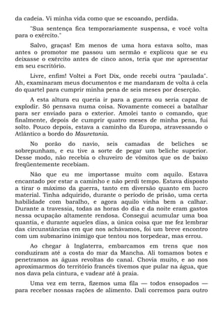 da cadeia. Vi minha vida como que se escoando, perdida.
"Sua sentença fica temporariamente suspensa, e você volta
para o exército."
Salvo, graças! Em menos de uma hora estava solto, mas
antes o promotor me passou um sermão e explicou que se eu
deixasse o exército antes de cinco anos, teria que me apresentar
em seu escritório.
Livre, enfim! Voltei a Fort Dix, onde recebi outra "paulada".
Ah, examinaram meus documentos e me mandaram de volta à cela
do quartel para cumprir minha pena de seis meses por deserção.
A esta altura eu queria ir para a guerra ou seria capaz de
explodir. Só pensava numa coisa. Novamente comecei a batalhar
para ser enviado para o exterior. Amolei tanto o comando, que
finalmente, depois de cumprir quatro meses de minha pena, fui
solto. Pouco depois, estava a caminho da Europa, atravessando o
Atlântico a bordo do Mauretania.
No porão do navio, seis camadas de beliches se
sobrepunham, e eu tive a sorte de pegar um beliche superior.
Desse modo, não recebia o chuveiro de vômitos que os de baixo
freqüentemente recebiam.
Não que eu me importasse muito com aquilo. Estava
encantado por estar a caminho e não perdi tempo. Estava disposto
a tirar o máximo da guerra, tanto em diversão quanto em lucro
material. Tinha adquirido, durante o período de prisão, uma certa
habilidade com baralho, e agora aquilo vinha bem a calhar.
Durante a travessia, todas as horas do dia e da noite eram gastos
nessa ocupação altamente rendosa. Consegui acumular uma boa
quantia, e durante aqueles dias, a única coisa que me fez lembrar
das circunstâncias em que nos achávamos, foi um breve encontro
com um submarino inimigo que tentou nos torpedear, mas errou.
Ao chegar à Inglaterra, embarcamos em trens que nos
conduziram até a costa do mar da Mancha. Ali tomamos botes e
penetramos as águas revoltas do canal. Chovia muito, e ao nos
aproximarmos do território francês tivemos que pular na água, que
nos dava pela cintura, e vadear até à praia.
Uma vez em terra, fizemos uma fila — todos ensopados —
para receber nossas rações de alimento. Dali corremos para outro
 
