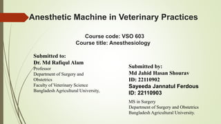 Anesthetic Machine in Veterinary Practices
Course code: VSO 603
Course title: Anesthesiology
Submitted to:
Dr. Md Rafiqul Alam
Professor
Department of Surgery and
Obstetrics
Faculty of Veterinary Science
Bangladesh Agricultural University,
Submitted by:
Md Jahid Hasan Shourav
ID: 22110902
Sayeeda Jannatul Ferdous
ID: 22110903
MS in Surgery
Department of Surgery and Obstetrics
Bangladesh Agricultural University.
 