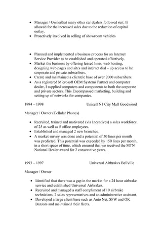 • Manager / Ownerthat many other car dealers followed suit. It
allowed for the increased sales due to the reduction of capital
outlay.
• Proactively involved in selling of showroom vehicles
• Planned and implemented a business process for an Internet
Service Provider to be established and operated effectively.
• Market the business by offering leased lines, web hosting,
designing web pages and sites and internet dial – up access to he
corporate and private subscribers.
• Create and maintained a clientele base of over 2000 subscribers.
• As a registered Microsoft OEM Systems Partner and computer
dealer, I supplied computers and components to both the corporate
and private sectors. This Encompassed marketing, building and
setting up of networks for companies.
1994 – 1998 Unicell N1 City Mall Goodwood
Manager / Owner (Cellular Phones)
• Recruited, trained and motivated (via Incentives) a sales workforce
of 25 as well as 5 office employees.
• Established and managed 2 new branches.
• A market survey was done and a potential of 50 lines per month
was predicted. This potential was exceeded by 150 lines per month,
in a short space of time, which ensured that we received the MTN
National Dealer award for 2 consecutive years.
1993 – 1997 Universal Airbrakes Bellville
Manager / Owner
• Identified that there was a gap in the market for a 24 hour airbrake
service and established Universal Airbrakes.
• Recruited and managed a staff compliment of 10 airbrake
technicians, 2 sales representatives and an administrative assistant.
• Developed a large client base such as Auto Net, SFW and OK
Bazaars and maintained their fleets.
 