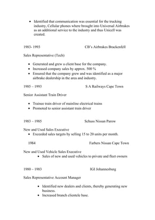 • Identified that communication was essential for the trucking
industry, Cellular phones where brought into Universal Airbrakes
as an additional service to the industry and thus Unicell was
created.
1983- 1993 CB’s Airbrakes Brackenfell
Sales Representative (Tech)
• Generated and grew a client base for the company.
• Increased company sales by approx. 500 %
• Ensured that the company grew and was identified as a major
airbrake dealership in the area and industry.
1985 – 1993 S A Railways Cape Town
Senior Assistant Train Driver
• Trainee train driver of mainline electrical trains
• Promoted to senior assistant train driver
1983 – 1985 Schuss Nissan Parow
New and Used Sales Executive
• Exceeded sales targets by selling 15 to 20 units per month.
1984 Farbers Nissan Cape Town
New and Used Vehicle Sales Executive
• Sales of new and used vehicles to private and fleet owners
1980 – 1983 IGI Johannesburg
Sales Representative Account Manager
• Identified new dealers and clients, thereby generating new
business.
• Increased branch clientele base.
 