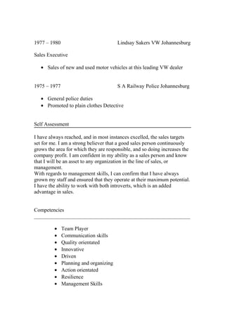 1977 – 1980 Lindsay Sakers VW Johannesburg
Sales Executive
• Sales of new and used motor vehicles at this leading VW dealer
1975 – 1977 S A Railway Police Johannesburg
• General police duties
• Promoted to plain clothes Detective
Self Assessment
I have always reached, and in most instances excelled, the sales targets
set for me. I am a strong believer that a good sales person continuously
grows the area for which they are responsible, and so doing increases the
company profit. I am confident in my ability as a sales person and know
that I will be an asset to any organization in the line of sales, or
management.
With regards to management skills, I can confirm that I have always
grown my staff and ensured that they operate at their maximum potential.
I have the ability to work with both introverts, which is an added
advantage in sales.
Competencies
___________________________________________________________
• Team Player
• Communication skills
• Quality orientated
• Innovative
• Driven
• Planning and organizing
• Action orientated
• Resilience
• Management Skills
 