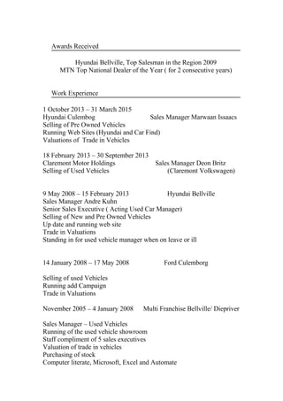 Awards Received
Hyundai Bellville, Top Salesman in the Region 2009
MTN Top National Dealer of the Year ( for 2 consecutive years)
Work Experience
1 October 2013 – 31 March 2015
Hyundai Culembog Sales Manager Marwaan Issaacs
Selling of Pre Owned Vehicles
Running Web Sites (Hyundai and Car Find)
Valuations of Trade in Vehicles
18 February 2013 – 30 September 2013
Claremont Motor Holdings Sales Manager Deon Britz
Selling of Used Vehicles (Claremont Volkswagen)
9 May 2008 – 15 February 2013 Hyundai Bellville
Sales Manager Andre Kuhn
Senior Sales Executive ( Acting Used Car Manager)
Selling of New and Pre Owned Vehicles
Up date and running web site
Trade in Valuations
Standing in for used vehicle manager when on leave or ill
14 January 2008 – 17 May 2008 Ford Culemborg
Selling of used Vehicles
Running add Campaign
Trade in Valuations
November 2005 – 4 January 2008 Multi Franchise Bellville/ Diepriver
Sales Manager – Used Vehicles
Running of the used vehicle showroom
Staff compliment of 5 sales executives
Valuation of trade in vehicles
Purchasing of stock
Computer literate, Microsoft, Excel and Automate
 