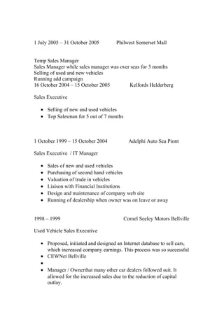 1 July 2005 – 31 October 2005 Philwest Somerset Mall
Temp Sales Manager
Sales Manager while sales manager was over seas for 3 months
Selling of used and new vehicles
Running add campaign
16 October 2004 – 15 October 2005 Kelfords Helderberg
Sales Executive
• Selling of new and used vehicles
• Top Salesman for 5 out of 7 months
1 October 1999 – 15 October 2004 Adelphi Auto Sea Piont
Sales Executive / IT Manager
• Sales of new and used vehicles
• Purchasing of second hand vehicles
• Valuation of trade in vehicles
• Liaison with Financial Institutions
• Design and maintenance of company web site
• Running of dealership when owner was on leave or away
1998 – 1999 Cornel Seeley Motors Bellville
Used Vehicle Sales Executive
• Proposed, initiated and designed an Internet database to sell cars,
which increased company earnings. This process was so successful
• CEWNet Bellville
•
• Manager / Ownerthat many other car dealers followed suit. It
allowed for the increased sales due to the reduction of capital
outlay.
 